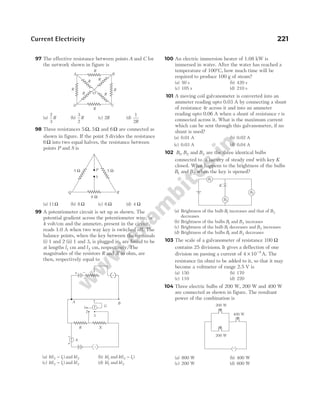 97 The effective resistance between points A and C for
the network shown in figure is
(a)
2
3
R (b)
3
2
R (c) 2R (d)
1
2R
98 Three resistances 5Ω, 5Ω and 6Ω are connected as
shown in figure. If the point S divides the resistance
6Ω into two equal halves, the resistance between
points P and S is
(a) 11Ω (b) 8 Ω (c) 6 Ω (d) 4 Ω
99 A potentiometer circuit is set up as shown. The
potential gradient across the potentiometer wire, is
k volt/cm and the ammeter, present in the circuit,
reads 1.0 A when two way key is switched off. The
balance points, when the key between the terminals
(i) 1 and 2 (ii) 1 and 3, is plugged in, are found to be
at lengths l1 cm and l2 cm, respectively. The
magnitudes of the resistors R and X in ohm, are
then, respectively equal to
(a) k l l
( )
2 1
− and kl2 (b) kl1 and k l l
( )
2 1
−
(c) k l l
( )
2 1
− and kl2 (d) kl1 and kl2
100 An electric immersion heater of 1.08 kW is
immersed in water. After the water has reached a
temperature of 100°C, how much time will be
required to produce 100 g of steam?
(a) 50 s (b) 420 s
(c) 105 s (d) 210 s
101 A moving coil galvanometer is converted into an
ammeter reading upto 0.03 A by connecting a shunt
of resistance 4r across it and into an ammeter
reading upto 0.06 A when a shunt of resistance r is
connected across it. What is the maximum current
which can be sent through this galvanometer, if no
shunt is used?
(a) 0.01 A (b) 0.02 A
(c) 0.03 A (d) 0.04 A
102 B B
1 2
, and B3 are the three identical bulbs
connected to a battery of steady emf with key K
closed. What happens to the brightness of the bulbs
B1 and B2 when the key is opened?
(a) Brightness of the bulb B1 increases and that of B2
decreases
(b) Brightness of the bulbs B1 and B2 increases
(c) Brightness of the bulb B1 decreases and B2 increases
(d) Brightness of the bulbs B1 and B2 decreases
103 The scale of a galvanometer of resistance 100 Ω
contains 25 divisions. It gives a deflection of one
division on passing a current of 4 10 4
× −
A. The
resistance (in ohm) to be added to it, so that it may
become a voltmeter of range 2.5 V is
(a) 150 (b) 170
(c) 110 (d) 220
104 Three electric bulbs of 200 W, 200 W and 400 W
are connected as shown in figure. The resultant
power of the combination is
(a) 800 W (b) 400 W
(c) 200 W (d) 600 W
Current Electricity 221
Q R
S
P
5 Ω 5 Ω
6 Ω
−
+
1
2
R X
A
A
+ −
B
3
G
B1
B2
B3
K
R
B
R
R
R
R
R
R
R
D
A
C
O
~
200 W
400 W
200 W
 