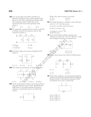 105 Two electric bulbs rated 50 W and 100 V are
glowing at full power, when used in parallel with a
battery of emf 120 V and internal resistance10 Ω.
The maximum number of bulbs that can be
connected in the circuit when glowing at full
power, is
(a) 6 (b) 4 (c) 2 (d) 8
106 The equivalent resistance between points A and B of
an infinite network of resistances, each of 1 Ω,
connected as shown, is
(a) infinite (b) 2 Ω
(c)
1 5
2
+
Ω (d) zero
107 In the given figure, the current through the 20 V
battery is
(a) 11 A (b) 12 A (c) 7 A (d) 14 A
108 The current in resistance R3 in the given circuit is
(a) 1 A (b) 2/3 A (c) 0.25 A (d) 0.50 A
109 In the circuit shown in figure, the resistance R has a
value that depends on the current. Specifically R is
20 Ω when i is zero and the amount of increase in
resistance is numerically equal to one-half of the
current.
What is the value of current i in circuit?
(a) 15 A (b) 10 A
(c) 20 A (d) 5 A
110 The charge flowing in a conductor varies with time
as Q at bt
= – 2
, then the current
(a) reaches a maximum and then decreases
(b) falls to zero after t
a
b
=
2
(c) changes at a rate of (– 2b)
(d) Both (b) and (c)
111 In the circuit shown in figure, ammeter and
voltmeter are ideal. If E = 4 V, R = 9 Ω and r = 1Ω,
then readings of ammeter and voltmeter are
(a) 1 A, 3 V (b) 2 A, 3 V
(c) 3 A, 4 V (d) 4 A, 4 V
112 In the circuit shown, the current in 3 Ω resistance
is
(a) 1 A (b)
1
7
A
(c)
5
7
A (d)
15
7
A
113 Under what conditions, current passing through the
resistance R can be increased by short circuiting the
battery of emf E2? The internal resistances of the
two batteries are r1 and r2, respectively.
(a) E r E R r
2 1 1 2
> +
( )
(b) E r E R r
1 2 2 1
< +
( )
(c) E r E R r
2 2 1 2
< +
( )
(d) E r E R r
1 2 2 1
> +
( )
222 OBJECTIVE Physics Vol. 2
1 Ω 1 Ω 1 Ω
1 Ω 1 Ω 1 Ω
A
B
16 V
2 Ω
20 V
16 V
4 Ω
R3 = 3 Ω
R2 = 2 Ω
R1 = 2 Ω
2 V 3 V 4 V
2 V 3 V 2 V
V
A
E, r
R R
R
10 V 3 Ω
2 Ω
2 Ω 3 Ω
250 V R
i
E1 E2
R
 