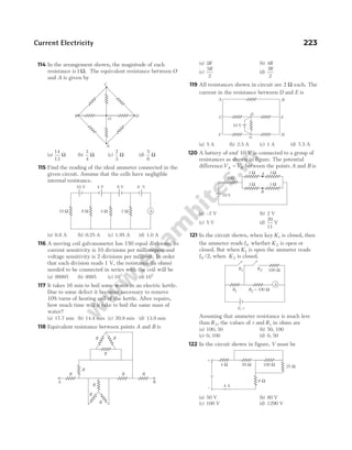 Current Electricity 223
114 In the arrangement shown, the magnitude of each
resistance is1Ω. The equivalent resistance between O
and A is given by
(a)
14
13
Ω (b)
3
4
Ω (c)
2
3
Ω (d)
5
6
Ω
115 Find the reading of the ideal ammeter connected in the
given circuit. Assume that the cells have negligible
internal resistance.
(a) 0.8 A (b) 0.25 A (c) 1.95 A (d) 1.0 A
116 A moving coil galvanometer has 150 equal divisions. Its
current sensitivity is 10 divisions per milliampere and
voltage sensitivity is 2 divisions per millivolt. In order
that each division reads 1 V, the resistance (in ohms)
needed to be connected in series with the coil will be
(a) 99995 (b) 9995 (c) 103
(d) 105
117 It takes 16 min to boil some water in an electric kettle.
Due to some defect it becomes necessary to remove
10% turns of heating coil of the kettle. After repairs,
how much time will it take to boil the same mass of
water?
(a) 17.7 min (b) 14.4 min (c) 20.9 min (d) 13.9 min
118 Equivalent resistance between points A and B is
(a) 3R (b) 4R
(c)
5
2
R
(d)
7
2
R
119 All resistances shown in circuit are 2 Ω each. The
current in the resistance between D and E is
(a) 5 A (b) 2.5 A (c) 1 A (d) 7.5 A
120 A battery of emf 10 V is connected to a group of
resistances as shown in figure. The potential
differenceV V
A B
− between the points A and B is
(a) –2 V (b) 2 V
(c) 5 V (d)
20
11
V
121 In the circuit shown, when key K1 is closed, then
the ammeter reads I0 whether K2 is open or
closed. But when K1 is open the ammeter reads
I0 /2, when K2 is closed.
Assuming that ammeter resistance is much less
than R2, the values of r and R1 in ohms are
(a) 100, 50 (b) 50, 100
(c) 0, 100 (d) 0, 50
122 In the circuit shown in figure, V must be
(a) 50 V (b) 80 V
(c) 100 V (d) 1290 V
R
R
R
R
R
R R
R
R
R
A B
10 V
A B
F H
C E
D
G
1 Ω
3 Ω
10 V
3 Ω
1 Ω A
B
3 Ω
A
K1 K2 100 Ω
R2 = 100 Ω
R1
E, r
A
10 V 4 V 8 V 6 V
10 Ω 8 Ω 4 Ω 2 Ω
A
B
C
D
O
25 Ω
100 Ω
20 Ω
4 Ω
6 Ω
4 A
+
–
V
 