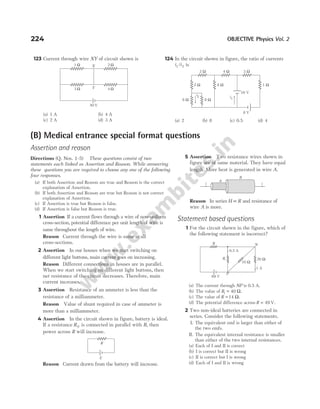 224 OBJECTIVE Physics Vol. 2
123 Current through wire XY of circuit shown is
(a) 1 A (b) 4 A
(c) 2 A (d) 3 A
124 In the circuit shown in figure, the ratio of currents
i i
1 2
/ is
(a) 2 (b) 8 (c) 0.5 (d) 4
8 Ω 8 Ω
i2 i1
16 V
8 Ω 1 Ω
3 Ω
4 Ω
2 Ω
2 Ω
8 V
1 Ω 2 Ω
3 Ω 4 Ω
50 V
Y
X
(B) Medical entrance special format questions
Assertion and reason
Directions (Q. Nos. 1-5) These questions consist of two
statements each linked as Assertion and Reason. While answering
these questions you are required to choose any one of the following
four responses.
(a) If both Assertion and Reason are true and Reason is the correct
explanation of Assertion.
(b) If both Assertion and Reason are true but Reason is not correct
explanation of Assertion.
(c) If Assertion is true but Reason is false.
(d) If Assertion is false but Reason is true.
1 Assertion If a current flows through a wire of non-uniform
cross-section, potential difference per unit length of wire is
same throughout the length of wire.
Reason Current through the wire is same at all
cross-sections.
2 Assertion In our houses when we start switching on
different light buttons, main current goes on increasing.
Reason Different connections in houses are in parallel.
When we start switching on different light buttons, then
net resistance of the circuit decreases. Therefore, main
current increases.
3 Assertion Resistance of an ammeter is less than the
resistance of a milliammeter.
Reason Value of shunt required in case of ammeter is
more than a milliammeter.
4 Assertion In the circuit shown in figure, battery is ideal.
If a resistance R0 is connected in parallel with R, then
power across R will increase.
Reason Current drawn from the battery will increase.
5 Assertion Two resistance wires shown in
figure are of same material. They have equal
length. More heat is generated in wire A.
Reason In series H ∝R and resistance of
wire A is more.
Statement based questions
1 For the circuit shown in the figure, which of
the following statement is incorrect?
(a) The current through NP is 0.5 A.
(b) The value of R1 40
= Ω.
(c) The value of R = 14 Ω.
(d) The potential difference across R = 49 V.
2 Two non-ideal batteries are connected in
series. Consider the following statements.
I. The equivalent emf is larger than either of
the two emfs.
II. The equivalent internal resistance is smaller
than either of the two internal resistances.
(a) Each of I and II is correct
(b) I is correct but II is wrong
(c) II is correct but I is wrong
(d) Each of I and II is wrong
R
E
i
i
A
B
69 V
P
R N
0.5 A
1 A
20 Ω
R1
10 Ω
 
