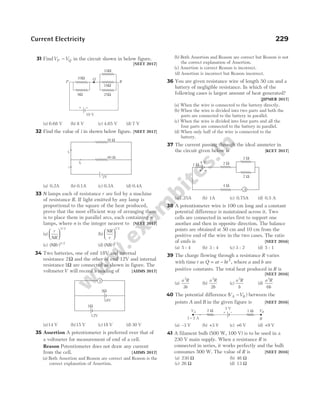 31 FindV V
P Q
− in the circuit shown in below figure.
[NEET 2017]
(a) 6.68 V (b) 8 V (c) 4.65 V (d) 7 V
32 Find the value of i in shown below figure. [NEET 2017]
(a) 0.2A (b) 0.1A (c) 0.3A (d) 0.4A
33 N lamps each of resistance r are fed by a machine
of resistance R. If light emitted by any lamp is
proportional to the square of the heat produced,
prove that the most efficient way of arranging them
is to place them in parallel arcs, each containing n
lamps, where n is the integer nearest to [NEET 2017]
(a)
r
NR






3 2
/
(b)
NR
r






1 2
/
(c) ( ) /
NRr 3 2
(d) ( ) /
NRr 1 2
34 Two batteries, one of emf 18V and internal
resistance 2Ω and the other of emf 12V and internal
resistance1Ω are connected as shown in figure. The
voltmeterV will record a reading of [AIIMS 2017]
(a)14 V (b)15 V (c)18 V (d) 30 V
35 Assertion A potentiometer is preferred over that of
a voltmeter for measurement of emf of a cell.
Reason Potentiometer does not draw any current
from the cell. [AIIMS 2017]
(a) Both Assertion and Reason are correct and Reason is the
correct explanation of Assertion.
(b) Both Assertion and Reason are correct but Reason is not
the correct explanation of Assertion.
(c) Assertion is correct Reason is incorrect.
(d) Assertion is incorrect but Reason incorrect.
36 You are given resistance wire of length 50 cm and a
battery of negligible resistance. In which of the
following cases is largest amount of heat generated?
[JIPMER 2017]
(a) When the wire is connected to the battery directly.
(b) When the wire is divided into two parts and both the
parts are connected to the battery in parallel.
(c) When the wire is divided into four parts and all the
four parts are connected to the battery in parallel.
(d) When only half of the wire is connected to the
battery.
37 The current passing through the ideal ammeter in
the circuit given below is [KCET 2017]
(a)1.25A (b) 1A (c) 0.75A (d) 0.5 A
38 A potentiometer wire is 100 cm long and a constant
potential difference is maintained across it. Two
cells are connected in series first to support one
another and then in opposite direction. The balance
points are obtained at 50 cm and 10 cm from the
positive end of the wire in the two cases. The ratio
of emfs is [NEET 2016]
(a) 5 : 4 (b) 3 : 4 (c) 3 : 2 (d) 5 : 1
39 The charge flowing through a resistance R varies
with time t as Q at bt
= − 2
, where a and b are
positive constants. The total heat produced in R is
[NEET 2016]
(a)
a R
b
3
3
(b)
a R
b
3
2
(c)
a R
b
3
(d)
a R
b
3
6
40 The potential difference ( )
V V
A B
− between the
points A and B in the given figure is [NEET 2016]
(a) –3 V (b) +3 V (c) +6 V (d) +9 V
41 A filament bulb (500 W, 100 V) is to be used in a
230 V main supply. When a resistance R is
connected in series, it works perfectly and the bulb
consumes 500 W. The value of R is [NEET 2016]
(a) 230 Ω (b) 46 Ω
(c) 26 Ω (d) 13 Ω
Current Electricity 229
2 Ω
2 Ω
4 V
A
2 Ω
4 Ω
1 Ω
V
1Ω
2Ω
18V
12V
+ –
3 V
1 W VB
B
VA 2 W
I = 2 A
30 Ω
60 Ω
i1
i2
i
2V
Q
10W
8W
18W
25W
10W
R
+ –
P
10 V
 