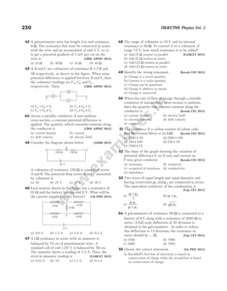 42 A potentiometer wire has length 4 m and resistance
8 Ω. The resistance that must be connected in series
with the wire and an accumulator of emf 2 V, so as
to get a potential gradient of 1 mV per cm on the
wire is [CBSE AIPMT 2015]
(a) 32 Ω (b) 40 Ω (c) 44 Ω (d) 48 Ω
43 A B
, and C are voltmeters of resistance R R
, 1.5 and
3R respectively, as shown in the figure. When some
potential difference is applied between X andY, then
the voltmeter readings areV V
A B
, andVC ,
respectively. Then, [CBSE AIPMT 2015]
(a) V V V
A B C
= = (b) V V V
A B C
≠ =
(c) V V V
A B C
= ≠ (d) V V V
A B C
≠ ≠
44 Across a metallic conductor of non-uniform
cross-section, a constant potential difference is
applied. The quantity which remain(s) constant along
the conductor is [CBSE AIPMT 2015]
(a) current density (b) current
(c) drift velocity (d) electric field
45 Consider the diagram shown below [AIIMS 2015]
A voltmeter of resistance 150 Ω is connected across
A and B. The potential drop across B and C measured
by voltmeter is
(a) 29 (b) 27 V (c) 31 V (d) 30 V
46 Each resistor shown in the figure has a resistance of
10 Ω and the battery has the emf 6 V. What will be
the current supplied by the battery? [UK PMT 2015]
(a) 0.6 A (b) 1.2 A (c) 1.8 A (d) 0.3 A
47 A 1Ω resistance in series with an ammeter is
balanced by 75 cm of potentiometer wire. A
standard cell of emf 1.02 V is balanced by 50 cm.
The ammeter shows a reading of 1.5 A. Then, the
error in ammeter reading is [EAMCET 2015]
(a) 0.03 A (b) 3A (c) 1.3 A (d) 0.3 A
48 The range of voltmeter is 10 V and its internal
resistance is 50 Ω. To convert it to a voltmeter of
range 15 V, how much resistance is to be added?
(a) Add 25 Ω resistor in parallel [EAMCET 2015]
(b) Add 25 Ω resistor in series
(c) Add125 Ω resistor in parallel
(d) Add125 Ω resistor in series
49 Identify the wrong statement. [Kerala CEE 2015]
(a) Charge is a vector quantity
(b) Current is a scalar quantity
(c) Charge can be quantised
(d) Charge is additive in nature
(e) Charge is conserved
50 When the rate of flow of charge through a metallic
conductor of non-uniform cross-section is uniform,
then the quantity that remains constant along the
conductor is [Kerala CEE 2015]
(a) current density (b) electric field
(c) electric potential (d) drift velocity
(e) current
51 The resistance of a carbon resistor of colour code
Red-Red-Green-Silver is (in kΩ) [Kerala CEE 2015]
(a) 2200 5
± % (b) 2200 10
± %
(c) 220 10
± % (d) 220 5
± %
(e) 2200 1
± %
52 The slope of the graph showing the variation of
potential differenceV on X-axis and current on
Y-axis gives conductor [Kerala CEE 2015]
(a) resistance (b) resistivity
(c) reciprocal of resistance (d) conductivity
(e) impedance
53 Two wires of equal length and equal diameter and
having resistivities ρ1 and ρ2 are connected in series.
The equivalent resistivity of the combination is
[Guj. CET 2015]
(a)
ρ ρ
1 2
2
+
(b) ρ ρ
1 2
+
(c)
ρ ρ
ρ ρ
1 2
1 2
+
(d) ρ ρ
1 2
54 A galvanometer of resistance 50 Ω is connected to a
battery of 8 V along with a resistance of 3950 Ω in
series. A full scale deflection of 30 divisions is
obtained in the galvanometer . In order to reduce
this deflection to 15 divisions, the resistance in
series should be… Ω. [Guj. CET 2015]
(a) 1950 (b) 7900
(c) 2000 (d) 7950
55 Choose the correct statement. [CG PMT 2015]
(a) Kirchhoff’s first law of electricity is based on
conservation of charge while the second law is based
on conservation of energy.
230 OBJECTIVE Physics Vol. 2
A
B
C
X Y
A
B
C
100 Ω 100 Ω
50 V
10 Ω 10 Ω
10 Ω 10 Ω
6 V
Y
10 Ω
 