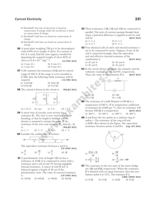 (b) Kirchhoff’s first law of electricity is based on
conservation of energy while the second law is based
on conservation of charge.
(c) Kirchhoff’s both laws are based on conservation of
charge.
(d) Kirchhoff’s both laws are based on conservation of
energy.
56 A metal plate weighing 750 g is to be electroplated
with 0.05% of its weight of silver. If a current of
0.8 A is used, find the time (approx.) needed for
depositing the required weight of silver (ECE of
silver is11.8 × − −
10 7 1
kgC ) [CG PMT 2015]
(a) 5 min 32 s (b) 6 min 37 s
(c) 4 min 16 s (d) 6 min 10 s
57 A DC ammeter has resistance 01
. Ω and its current
ranges 0-100 A. If the range is to be extended to
0-500, then the following shunt resistance will be
required [ CG PMT 2015]
(a) 0.010 Ω (b) 0 011
. Ω
(c) 0.025 Ω (d) 0.25 Ω
58 The current I shown in the circuit is [WB JEE 2015]
(a) 1.33 A (b) zero (c) 2 A (d) 1 A
59 A metal wire of circular cross-section has a
resistance R1. The wire is now stretched without
breaking, so that its length is doubled and the
density is assumed to remain the same. If the
resistance of the wire now becomes R2, then R R
2 1
:
is [WB JEE 2015]
(a) 1 : 1 (b) 1 : 2 (c) 4 : 1 (d) 1 : 4
60 Consider the combination of resistor,
The equivalent resistance between a and b is
[UP CPMT 2015]
(a)
R
6
(b)
2
3
R
(c)
R
3
(d) 3R
61 A potentiometer wire of length 100 cm has a
resistance of 10 Ω. It is connected in series with a
resistance and a cell of emf 2V having negligible
internal resistance. A source of emf10 mV is
balanced against a length of 40 cm of the
potentiometer wire. The value of external resistance
is [UP CPMT 2015]
(a) 760 Ω (b) 640 Ω (c) 790 Ω (d) 840 Ω
62 Three resistances 2 3
Ω Ω
, and 4 Ω are connected in
parallel. The ratio of currents passing through them
when a potential difference is applied across its ends
will be [KCET 2015]
(a) 5 4 3
: : (b) 6 3 2
: :
(c) 4 3 2
: : (d) 6 4 3
: :
63 Four identical cells of emf ε and internal resistance r
are to be connected in series. Suppose, if one of the
cell is connected wrongly, then the equivalent
emf and effective internal resistance of the
combination is [KCET 2015]
(a) 2E and 4r (b) 4E and 4r
(c) 2E and 2r (d) 4E and 2r
64 In the circuit shown alongside, the ammeter and the
voltmeter readings are 3A and 6V, respectively.
Then, the value of the resistance R is [KCET 2015]
(a) < 2 Ω (b) 2 Ω
(c) ≥ 2 Ω (d) > 2 Ω
65 The resistance of a bulb filament is100 Ω at a
temperature of100° C. If its temperature coefficient
of resistance be 0.005 per ° C, then its resistance will
become 200 Ω at a temperature [KCET 2015]
(a) 500° C (b) 300° C (c) 200° C (d) 400° C
66 A and B are the two points on a uniform ring of
radius r. The resistance of the ring is R and
∠ =
AOB θ as shown in the figure. The equivalent
resistance between points A and B is [Guj. CET 2015]
(a)
R( )
2
4
π θ
π
−
(b)
Rθ
π
2
(c) R 1
2
−






θ
π
(d)
R
4
2
2
π
π θ θ
( )
−
67 The resistance in the two arms of the meter bridge
are 5Ω and R Ω, respectively. When the resistance
R is shunted with an equal resistance, then the new
balance point is at 1.6 l1. The resistance R is
[CBSE AIPMT 2014]
(a) 10 Ω (b) 15 Ω (c) 20 Ω (d) 25 Ω
Current Electricity 231
2V
2Ω
2V 2V
–
+
–
+
–
+
I
2Ω 2Ω
a b
R R R
A
V
R
B
r
O
r
A
θ
 