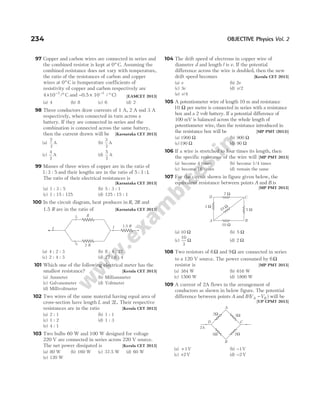 97 Copper and carbon wires are connected in series and
the combined resistor is kept at 0° C. Assuming the
combined resistance does not vary with temperature,
the ratio of the resistances of carbon and copper
wires at 0° C is (temperature coefficients of
resistivity of copper and carbon respectively are
4 10 3
× °
−
/ C and − × °
−
0.5 10 / C)
3
[EAMCET 2013]
(a) 4 (b) 8 (c) 6 (d) 2
98 Three conductors draw currents of 1 A, 2 A snd 3 A
respectively, when connected in turn across a
battery. If they are connected in series and the
combination is connected across the same battery,
then the current drawn will be [Karnataka CET 2013]
(a)
2
7
A (b)
3
7
A
(c)
4
7
A (d)
5
7
A
99 Masses of three wires of copper are in the ratio of
1 3 5
: : and their lengths are in the ratio of 5 3 1
: : .
The ratio of their electrical resistances is
[Karnataka CET 2013]
(a) 1 : 3 : 5 (b) 5 : 3 : 1
(c) 1 : 15 : 125 (d) 125 : 15 : 1
100 In the circuit diagram, heat produces in R R
, 2 and
1.5 R are in the ratio of [Karnataka CET 2013]
(a) 4 : 2 : 3 (b) 8 : 4 : 27
(c) 2 : 4 : 3 (d) 27 : 8 : 4
101 Which one of the following electrical meter has the
smallest resistance? [Kerala CET 2013]
(a) Ammeter (b) Milliammeter
(c) Galvanometer (d) Voltmeter
(d) Millivoltmeter
102 Two wires of the same material having equal area of
cross-section have length L and 2L. Their respective
resistances are in the ratio [Kerala CET 2013]
(a) 2 : 1 (b) 1 : 1
(c) 1 : 2 (d) 1 : 3
(e) 4 : 1
103 Two bulbs 60 W and 100 W designed for voltage
220 V are connected in series across 220 V source.
The net power dissipated is [Kerala CET 2013]
(a) 80 W (b) 160 W (c) 37.5 W (d) 60 W
(e) 120 W
104 The drift speed of electrons in copper wire of
diameter d and length l is v. If the potential
difference across the wire is doubled, then the new
drift speed becomes [Kerala CET 2013]
(a) v (b) 2v
(c) 3v (d) v/2
(e) v/4
105 A potentiometer wire of length 10 m and resistance
10 Ω per metre is connected in series with a resistance
box and a 2 volt battery. If a potential difference of
100 mV is balanced across the whole length of
potentiometer wire, then the resistance introduced in
the resistance box will be [MP PMT (2013)]
(a) 1900 Ω (b) 900 Ω
(c)190 Ω (d) 90 Ω
106 If a wire is stretched to four times its length, then
the specific resistance of the wire will [MP PMT 2013]
(a) become 4 times (b) become 1/4 times
(c) become 16 times (d) remain the same
107 For the circuit shown in figure given below, the
equivalent resistance between points A and B is
[MP PMT 2013]
(a) 10 Ω (b) 5 Ω
(c)
10
3
Ω (d) 2 Ω
108 Two resistors of 6Ω and 9Ω are connected in series
to a 120 V source. The power consumed by 6Ω
resistor is [MP PMT 2013]
(a) 384 W (b) 616 W
(c) 1500 W (d) 1800 W
109 A current of 2A flows in the arrangement of
conductors as shown in below figure. The potential
difference between points A and B V V
A B
( )
− will be
[UP CPMT 2013]
(a) + 1V (b) −1V
(c) +2 V (d) −2 V
234 OBJECTIVE Physics Vol. 2
1.5 R
I I
I2
I1
R
2 R
A B
C
D
10 Ω
7 Ω
3 Ω
5 Ω
10 Ω
2Ω
2Ω
3Ω
3Ω
C
D
2A
A
B
 