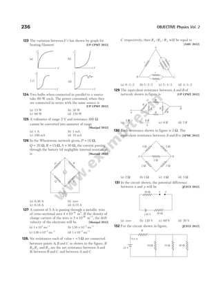 123 The variation betweenV-i has shown by graph for
heating filament [UP CPMT 2012]
124 Two bulbs when connected in parallel to a source
take 60 W each. The power consumed, when they
are connected in series with the same source is
[UP CPMT 2012]
(a) 15 W (b) 30 W
(c) 60 W (d) 120 W
125 A voltmeter of range 2 V and resistance 300 Ω
cannot be converted into ammeter of range
[Manipal 2012]
(a) 1 A (b) 1 mA
(c) 100 mA (d) 10 mA
126 In the Wheatstone network given, P = 10 Ω,
Q = 20 Ω, R = 15 Ω, S = 30 Ω, the current passing
through the battery (of negligible internal resistance)
is [Manipal 2012]
(a) 0.36 A (b) zero
(c) 0.18 A (d) 0.72 A
127 A current of 5 A is passing through a metallic wire
of cross-sectional area 4 10 6
× −
m2
. If the density of
charge carriers of the wire is 5 1026
× −
m 3
, the drift
velocity of the electrons will be [Manipal 2012]
(a) 1 102
× −
ms 1
(b) 156 10 2
. × − −
ms 1
(c) 156 10 3
. × − −
ms 1
(d) 1 10 2
× − −
ms 1
128. Six resistances each of value r = 5 Ω are connected
between points A B
, and C as shown in the figure. If
R R
1 2
, and R3 are the net resistance between A and
B, between B and C and between A and C
C respectively, then R R R
1 2 3
: : will be equal to
[AMU 2012]
(a) 6 3 2
: : (b) 1 2 3
: : (c) 5 4 3
: : (d) 4 3 2
: :
129 The equivalent resistance between A and B of
network shown in figure is [UP CPMT 2012]
(a)
3
4
R
(b)
4
3
R
(c) 6 R (d) 2 R
130 Each resistance shown in figure is 2 Ω. The
equivalent resistance between A and B is [AFMC 2012]
(a) 2 Ω (b) 1 Ω (c) 4 Ω (d) 5 Ω
131 In the circuit shown, the potential difference
between x and y will be [JCECE 2012]
(a) zero (b) 120 V (c) 60 V (d) 20 V
132 For the circuit shown in figure, [JCECE 2012]
236 OBJECTIVE Physics Vol. 2
A
r
B C
r
r
r
r
r
2 Ω 2 Ω
2 Ω
2 Ω
2 Ω
A B
x y
120 V 20 Ω
40 Ω
G
+ –
6 V
P R
S
Q
R
R
R R
R R
A
B
(b)
i
V
i
V
(a)
V V
( c)
. (d)
i i
10 Ω 20 Ω
10 Ω
25 V
0.5 A
R
 
