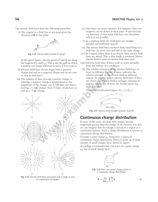 The electric field lines have the following properties
(i) The tangent to a field line at any point gives the
direction of E at that point.
In the given figure, electric points P and Q are along
the tangents (EP and EQ ). This is also the path on which
a positive test charge will tend to move, if free to do so.
(ii) Electric field lines always begin from a positive
charge and end on a negative charge and do not start
or stop in mid-space.
(iii) The number of lines leaving a positive charge or
entering a negative charge is proportional to the
magnitude of the charge. e.g. if 100 lines are drawn
leaving a + 4 µC charge, then 75 lines would have to
end on a –3 µC charge.
(iv) Two lines can never intersect. If it happens, then two
tangents can be drawn at their point of intersection,
i.e. intensity at that point will have two directions
which is not possible.
(v) In a uniform field, the field lines are straight,
parallel and uniformly spaced.
(vi) The electric field lines can never form closed loops as a
field line can never start and end on the same charge.
(vii) In a region, where there is no electric field, electric field
lines are absent. This is why inside a conductor (where,
electric field is zero), no electric field lines exist.
(viii) Electric field lines of force ends or starts normally
from the surface of a conductor.
(ix) The relative closeness of the electric field lines of
force in different regions of space indicates the
relative strength of the electric field in different
regions. In regions, where electric field lines of force
are closer, the electric field is stronger, whereas in
regions, where line of force are further apart, the
field is weaker.
Therefore, in the given figure | | | |.
E E
A B
>
Continuous charge distribution
In most of the cases, we deal with charges having
magnitude greater than the charge of an electron. For this,
we can imagine that the charge is spread in a region in a
continuous manner. Such a charge distribution is known as
continuous charge distribution.
Consider a point charge q 0 lying near a region of
continuous charge distribution which is made up of large
number of small charges dq as shown in figure.
According to Coulomb’s law, the force on a point charge
q 0 due to small charge dq is
F r
= ∫
q dq
r
0
0
2
4πε
$ …(i)
14 OBJECTIVE Physics Vol. 2
EQ
EP
P
Q
Fig. 1.13 Electric field at points P and Q
(a) (b)
q –q
(c)
q q
(d)
q
q +
+
+ –
(e)
–q q q
2q
(f)
–
+
–
–
Fig. 1.14 Electric field lines associated with a single as well
as combination of charges
A
| | | |
E E
A B
>
B
Fig. 1.15 Electric field strength at points A and B
dq
r
q0
Fig. 1.16 Force on a point charge q0 due to
a continuous charge distribution
 
