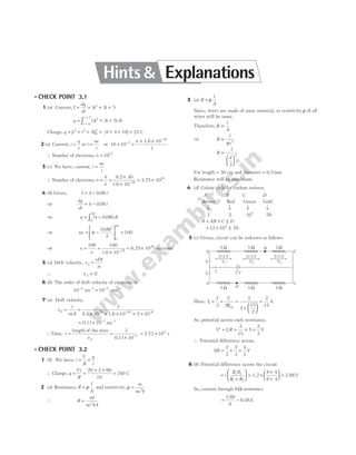 l CHECK POINT 3.1
1 (a) Current, I
dq
dt
t t
= = + +
3 2 5
2
q t t dt
t
t
= + +
=
=
∫ ( )
3 2 5
2
0
2
Charge, q t t t
= + + = + + =
[ ] [ ]
3 2
0
2
5 8 4 10 22 C
2 (a) Current, i
q
t
= or i
ne
t
= ⇒ 16 10
1
3
× =
× ×
−
−
n 1.6 10 19
∴ Number of electrons, n = 1017
3 (c) We have, current, i
ne
t
=
∴ Number of electrons, n
it
e
= =
×
×
= ×
−
0.2 30
1.6 10
3.75 10
19
19
4 (b) Given, I t
= −
4 0 08
.
⇒
dq
dt
t
= −
4 0 08
.
⇒ q t dt
= −
∫ ( . )
4 0 08
0
50
⇒ ne t
t
= −





 =
4
0 08
2
100
2
0
50
.
⇒ n
e
= =
× −
100 100
1.6 10 19
= ×
6.25 1020
electrons
5 (a) Drift velocity, v
eE
m
d =
τ
∴ v E
d ∝
6 (b) The order of drift velocity of electrons is
10 10
4 1 2 1
− − − −
=
ms cms
7 (a) Drift velocity,
v
i
neA
d = =
× × × × ×
− −
3
10 10 2 10
28 19 6
8.5 1.6
= × − −
0.11 ms 1
10 3
∴Time, t
vd
= =
× −
length of the wire
0.11
3
10 3
= ×
2.73 s
104
l CHECK POINT 3.2
1 (b) We have, i
V
R
q
t
= =
∴ Charge, q
Vt
R
= =
× ×
20 2 60
10
= 240 C
2 (a) Resistance, R
l
A
= ρ and resistivity, ρ
τ
=
m
ne2
∴ R
ml
ne A
= 2
τ
3 (a) R
l
A
= ρ
Since, wires are made of same material, so resistivity ρ of all
wires will be same.
Therefore, R
l
A
∝
⇒ R
l
r
∝
π 2
R
l
d
∝






2
2
For length = 50 cm and diameter = 0.5mm
Resistance will be maximum.
4 (d) Colour code for carbon resistor,
A B C D
Brown Red Green Gold
↓ ↓ ↓ ↓
1 2 105
5%
R AB C D
= × ±
= × ±
12 10 5
5
%
5 (c) Given, circuit can be redrawn as follows
Here, I
I V
R
1
2 2
2
2
15
2
2
15
= = =
×






=
eq
A
So, potential across each resistance,
V I R
′ = = × =
1
2
15
5
2
3
V
∴ Potential difference across,
AB = + =
2
3
2
3
4
3
V
6 (b) Potential difference across the circuit
=
+





 = ×
×
+






i
R R
R R
1 2
1 2
1.2
6 4
6 4
= 2.88V
So, current through 6Ω resistance
=
2.88
6
= 0.48A
5 W 5 W 5 W
A C
A C
B
5 W 5 W 5 W
D
2 V
2/3 V 2/3 V 2/3 V
V1 V2 V3
I1
I1
I
Hints & Explanations
 