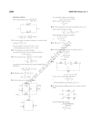 Alternative solution
From current division rule, i i
R
R R
1
2
1 2
=
+






=
+





 =






1.2
4
6 4
1.2
4
10
= 0.48A
7 (c) Current divides according to resistance, so current in 6Ω
resistance is
0.8
2
= 0.4A
So, total current in circuit is 0.8 + 0.4 = 1.2A
∴ Potential drop across 4 Ω = ×
1.2 4 = 4.8V
8 (b) Two resistances are short circuited.
So, only third resistance will be considered and hence,
i V R
= =
/ /
10 3A
9 (b) Net resistance, Rnet 0.5 9.5
=
×
+
+ + =
10 15
10 15
3 Ω
∴ I
V
R
= = =
net 9.5
2.1
20
A
According to current division rule, current through 10 Ω
resistance is
I1
15
10 15
=
+





 × =
2.1 1.2A
10 (d) Resistance, R
R
R
AB = +
3
= +
2
3
2
RAB = =
8
3
2
2
3
Ω
11 (a) The circuit can be reduced as follows
So, equivalent resistance across battery,
Req 8.5 2 4.5
= + + = 15Ω
Hence, current from the battery,
i = =
15
15
1A
12 (b) As B is connected to the earth, so potential at B isVB = 0.
Now, current in the given circuit,
i
V
R
= =
+ + +
=
net
50
5 7 10 3
2A
Potential difference between A and B is
V V
A B
− = ×
2 12
or VA − =
0 24
VA = 24V
13 (d) We have, V E ir
= −
= − ×
1.5 0.15
2
V = 1.20 V
14 (d) Potential difference between A and B is given by
V V
E r E r
r r
A B
− =
+
+
1 2 2 1
1 2
∴ 4
5 2 10
10
=
+ ×
+
X
X
⇒ X = 20 Ω
15 (a)
E1 4
= V and E2 8
= V
As, E E
2 1
> , so current flows from Q to P.
∴ i =
−
=
8 4
12
1
3
A
∴ Potential difference across PQ = × =
1
3
9 3V
16 (d) The potentials of different points are as shown in below
figure
Current through 5Ω resistance
=
Potential difference
Resistance
=
−
=
( )
.
4 2
5
0 4A
240 OBJECTIVE Physics Vol. 2
2 Ω
8 Ω
0.5 Ω
6 Ω 18 Ω
15 V Parallel
Series
2 Ω
8.5 Ω
4.5 Ω
15 V
1 Ω
9 Ω
2 Ω
i
P Q
E1 E2
4 V 8 V
i
2 V 4 V
10 V
0 V
4 V
6 V
8 V
5 Ω
9 Ω
R1 = 6 W
R2 = 4 W
i i
i1
i2
 