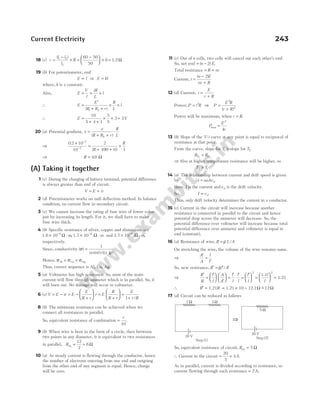 18 (c) r
l l
l
R
=
−
×
( )
1 2
2
=
−





 ×
60 50
50
6 = 1.2Ω
19 (b) For potentiometer, emf
E l
∝ or E kl
=
where, k is a constant.
Also, E
V
l
iR
L
l
= = ×
∴ E
E
R R r
R
L
l
=
′
+ +
× ×
( )
1 2
∴ E =
+ +
× ×
10
5 4 1
5
5
3 = 3V
20 (a) Potential gradient, x
e
R R r
R
L
h
=
+ +
⋅
( )
⇒
0 2 10
10
2
490 0 1
3
2
.
( )
×
=
+ +
×
−
−
R
R
⇒ R = 49
. Ω
(A) Taking it together
1 (c) During the charging of battery terminal, potential difference
is always greater than emf of circuit.
V E ir
= +
2 (d) Potentiometer works on null deflection method. In balance
condition, no current flow in secondary circuit.
3 (c) We cannot increase the rating of fuse wire of lower value
just by increasing its length. For it, we shall have to make
fuse wire thick.
4 (b) Specific resistance of silver, copper and aluminium are
1.6 10 - 1.7 10 -
8 8
× ×
− −
Ω Ω
m m
, and 2.7 10 -
8
× −
Ω m,
respectively.
Since, conductivity ( )
( )
σ
ρ
=
1
resistivity
Hence, σ σ σ
Al Cu Ag
< <
Thus, correct sequence is Al, Cu, Ag.
5 (a) Voltmeter has high resistance. So, most of the main
current will flow through ammeter which is in parallel. So, it
will burn out. No damage will occur to voltmeter.
6 (c) V E ir E
E
R r
r
= − = −
+





 =
+






E
R
R r
=
+
E
r R
1 /
8 (b) The minimum resistance can be achieved when we
connect all resistances in parallel.
So, equivalent resistance of combination =
r
10
.
9 (b) When wire is bent in the form of a circle, then between
two points in any diameter, it is equivalent to two resistances
in parallel, Req = =
12
2
6Ω
10 (a) As steady current is flowing through the conductor, hence
the number of electrons entering from one end and outgoing
from the other end of any segment is equal. Hence, charge
will be zero.
11 (c) Out of n cells, two cells will cancel out each other’s emf.
So, net emf = ( )
n − 2 E.
Total resistance = +
R nr
Current, i
n E
nr R
=
−
+
( )
2
12 (d) Current, i
E
r R
=
+
Power, P i R
= 2
⇒ P
E R
r R
=
+
2
2
( )
Power will be maximum, when r R
= .
P
E
r
max =
2
4
13 (b) Slope of the V-i curve at any point is equal to reciprocal of
resistance at that point.
From the curve, slope for T1 > slope for T2
R R
T T
1 2
<
⇒ Also at higher temperature resistance will be higher, so
T T
2 1
>
14 (a) The relationship between current and drift speed is given
by i neAvd
=
Here, I is the current andvd is the drift velocity.
So, I vd
∝
Thus, only drift velocity determines the current in a conductor.
15 (c) Current in the circuit will increase because another
resistance is connected in parallel to the circuit and hence
potential drop across the ammeter will decrease. So, the
potential difference over voltmeter will increase because total
potential difference over ammeter and voltmeter is equal to
emf (constant).
16 (a) Resistance of wire, R L A
= ρ /
On stretching the wire, the volume of the wire remains same.
⇒
A
A
l
l
′
=
′
So, new resistance, R l A
′ = ′ ′
ρ /
⇒
R
R
l
l
A
A
l
l
l
l
l
l
l
l
′
=
′






′





 =
′
⋅
′
=
′





 =



2
1.1 

 =
2
1.21
∴ R R
′ = 1.21 = ×
1.21 10 = 12.1Ω ~
− 12Ω
17 (d) Circuit can be reduced as follows
So, equivalent resistance of circuit, Req = 5 Ω
∴ Current in the circuit = =
20
5
4A
As in parallel, current is divided according to resistance, so
current flowing through each resistance = 2A.
Current Electricity 243
Step (1)
3 Ω
2 Ω
20 V Step (2)
5 Ω
20 V
⇒
 