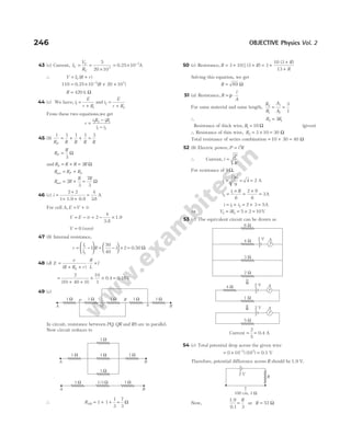 43 (c) Current, I
V
R
V
V
V
= =
×
5
20 103
= × −
0.25 A
10 3
∴ V I R r
V
= +
( )
110 10 20 10
3 3
= × + ×
−
0.25 ( )
R
R = 420 k Ω
44 (c) We have, i
E
r R
1
1
=
+
and i
E
r R
2
2
=
+
From these two equations,we get
r
i R iR
i i
=
−
−
2 2 1 1
1 2
45 (b)
1 1 1 1 3
R R R R R
P
= + + =
R
R
P =
3
Ω
and R R R R
S = + = 2 Ω
R R R
P S
net = +
R R
R R
net = + =
2
3
7
3
Ω
46 (c) i =
+
+ +
2 2
1 1.9 0.9
=
4
38
.
A
For cell A, E V ir
= +
V E ir
= − = − ×
2
4
3.8
1.9
V = 0 (zero)
47 (b) Internal resistance,
r
l
l
R
= −






1
2
1 = −





 ×
50
40
1 2 = 0.50 Ω
48 (d) E
e
R R r
R
L
l
h
=
+ +
⋅ ×
( )
=
+ +
× ×
2
10 40 0
10
1
( )
0.4 = 0.16V
49 (c)
In circuit, resistance between PQ QR
, and RS are in parallel.
Now circuit reduces to
∴ RAB 1 1
= + + =
1
3
7
3
Ω
50 (c) Resistance, R R
R
R
= + + = +
+
+
3 10 3 3
10 3
13
|| ( )
( )
Solving this equation, we get
R = 69 Ω
51 (a) Resistance, R
l
A
= ⋅
ρ
For same material and same length,
R
R
A
A
2
1
1
2
3
1
= =
∴ R R
2 1
3
=
Resistance of thick wire, R1 10
= Ω (given)
∴ Resistance of thin wire, R2 3 10
= × = 30 Ω
Total resistance of series combination = + =
10 30 40 Ω
52 (b) Electric power, P i R
= 2
∴ Current, i
P
R
=
For resistance of 9Ω,
i1 = = =
36
9
4 2 A
i
i R
2
1
6
2 9
6
3
=
×
=
×
= A
i i i
= + = + =
1 2 2 3 5A
⇒ V iR
2 2 5 2 10
= = × = V
53 (c) The equivalent circuit can be drawn as
Current = =
2
5
0.4 A
54 (c) Total potential drop across the given wire
= × =
−
( ) ( )
1 10 10
3 2
0.1 V
Therefore, potential difference across R should be 1.9 V.
Now,
1.9
0.1
=
R
3
or R = 57 Ω
246 OBJECTIVE Physics Vol. 2
6 W
4 W
3 W
2 W
A
2 V
A B
1 Ω 1 Ω
1 Ω
1 Ω
1 Ω
A B
1 Ω 1/3 Ω 1 Ω
ß A
2 V
ß A
2 V
5 W
4 W
1 W
Q
R
S
P
A B
1 Ω 1 Ω 1 Ω 1 Ω 1 Ω
100 cm, 3 W
R
2 V
 