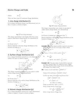 where, $
r
r
=
r
There are three types of continuous charge distribution
1. Line charge distribution (λ)
It is a charge distribution along a one-dimensional curve or
line, L in space as shown in figure.
The charge contained per unit length of the line at any
point is called linear charge density. It is denoted by λ.
i.e. λ =
dq
dL
Its SI unit is Cm−1
.
Electric field due to the line charge distribution at the
location of charge q 0 is
E r
L L r
dL
= ∫
1
4 0
2
πε
λ
$
2. Surface charge distribution ( )
σ
It is a charge distribution spread over a two-dimensional
surface S in space as shown in figure.
The charge contained per unit area at any point is called
surface charge density. It is denoted by σ.
i.e. σ =
dq
dS
Its SI unit is Cm−2
.
Electric field due to the surface charge distribution at the
location of charge q 0 is
E r
S S r
dS
= ∫
1
4 0
2
πε
σ
$
3. Volume charge distribution ( )
ρ
It is a charge distribution spread over a three-dimensional
volume or regionV of space as shown in figure.
The charge contained per unit volume at any point is
called volume charge density. It is denoted by ρ.
i.e. ρ =
dq
dV
Its SI unit is Coulomb per cubic metre ( )
Cm−3
.
Electric field due to the volume charge distribution at the
location of charge q 0 is
E r
V V r
dV
= ∫
1
4 0
2
πε
ρ
$
Example 1.28 What charge would be required to electrify a
sphere of radius 25 cm, so as to get a surface charge
density of
3
π
Cm−2
?
Sol. Given, r = 25 cm = 025
. m and σ
π
=
3
Cm−2
As, σ
π
=
q
r
4 2
∴ q r
= = × × =
4 4 025
3
0 75
2 2
π σ π
π
( . ) . C
Example 1.29 Sixty four drops of radius 0.02 m and each
carrying a charge of 5µC are combined to form a bigger
drop. Find how the surface charge density of electrification
will change, if no charge is lost?
Sol. Volume of each small drop =
4
3
0 02 3
π( . ) m3
Volume of 64 small drops = ×
4
3
0 02 64
3
π( . ) m3
Let R be the radius of the bigger drop formed, then
4
3
4
3
0 02 64
3 3
π π
R = ×
( . )
or R3 3 3
0 02 4
= ×
( . )
∴ R = × =
0 02 4 0 08
. . m
Charge on small drop = = × −
5 5 10 6
µC C
Surface charge density of small drop,
σ
π π( )
1 2
6
2
4
5 10
4 0 02
= =
× −
q
r .
Cm−2
Surface charge density of bigger drop,
Electric Charges and Fields 15
Fig. 1.17 Line charge distribution
r
q0
dq
= σ
+ +
+ +
+ + + +
+ +
+ +
+
dS
Fig. 1.18 Surface charge distribution
r
q0
dq dV
= r
dV
Fig. 1.19 Volume charge distribution
 
