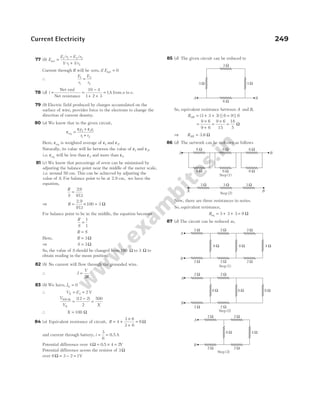 77 (b) E
E r E r
r r
net =
−
+
1 1 2 2
1 2
1 1
/ /
/ /
Current through R will be zero, if Enet = 0
∴
E
r
E
r
1
1
2
2
=
78 (d) i = =
−
+ +
=
Net emf
Net resistance
10 4
1 2 3
1A from a to e.
79 (b) Electric field produced by charges accumulated on the
surface of wire, provides force to the electrons to change the
direction of current density.
80 (a) We know that in the given circuit,
ε =
ε + ε
+
eq
1 2 2 1
1 2
r r
r r
Here, εeq is weighted average of ε1 and ε2.
Naturally, its value will lie between the value of ε1 and ε2,
i.e. εeq will be less than ε2 and more than ε1.
81 (c) We know that percentage of error can be minimised by
adjusting the balance point near the middle of the meter scale,
i.e. around 50 cm. This can be achieved by adjusting the
value of S. For balance point to be at 2.9 cm, we have the
equation,
R
S
=
29
971
.
.
⇒ R = × =
2 9
971
100 3
.
.
Ω
For balance point to be in the middle, the equation becomes
R
S
=
1
1
R S
=
Here, R = 3Ω
⇒ S = 3Ω
So, the value of S should be changed from 100 Ω to 3 Ω to
obtain reading in the mean position.
82 (b) No current will flow through the grounded wire.
∴ I
V
R
=
2
83 (b) We have, IG = 0
∴ V E
X = =
2 2 V
V
V X
X
500 12 2
2
500
Ω
=
−
=
( )
∴ X = 100 Ω
84 (a) Equivalent resistance of circuit, R = +
×
+
=
4
3 6
3 6
6Ω
and current through battery, i = =
3
6
0.5A
Potential difference over 4Ω = × =
0 5 4 2
. V
Potential difference across the resistor of 3Ω
over 6Ω = − =
3 2 1V
85 (d) The given circuit can be reduced to
So, equivalent resistance between A and B,
RAB = + + =
( ) || ||
3 3 3 6 9 6
=
×
+
=
×
9 6
9 6
9 6
15
=
18
5
Ω
⇒ RAB = 3.6 Ω
86 (d) The network can be redrawn as follows
Now, there are three resistances in series.
So, equivalent resistance,
Req = + +
3 3 3 = 9 Ω
87 (d) The circuit can be reduced as,
Current Electricity 249
6 Ω
3 Ω
3 Ω
3 Ω
A B
6 Ω 6 Ω 6 Ω
6 Ω 6 Ω 6 Ω
A B
Step (1)
Step (2)
A B
3 Ω 3 Ω 3 Ω
Step (1)
2 Ω 2 Ω 2 Ω
2 Ω
2 Ω 2 Ω
8 Ω 8 Ω 4 Ω
A
B
Step (2)
2 Ω 2 Ω
2 Ω
2 Ω
8 Ω 8 Ω 8 Ω
A
B
Step (3)
2 Ω 2 Ω
2 Ω
2 Ω
8 Ω 4 Ω
A
B
 