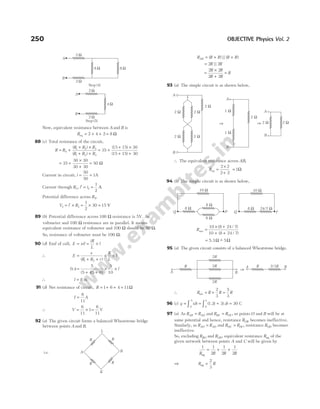 Now, equivalent resistance between A and B is
Req = + +
2 4 2 = 8 Ω
88 (c) Total resistance of the circuit,
R R
R R R
R R R
= +
+ ×
+ +
4
1 2 3
1 2 3
( )
( )
= +
+ ×
+ +
35
15 15 30
15 15 30
( )
( )
= +
×
+
=
35
30 30
30 30
50 Ω
Current in circuit, i = =
50
50
1A
Current through R i i
3 2
1
2
, ′ = = A
Potential difference across R3,
V i R
3 3
1
2
30 15
= ′ × = × = V
89 (b) Potential difference across 100 Ω resistance is 5V. As
voltmeter and 100 Ω resistance are in parallel. It means
equivalent resistance of voltmeter and 100 Ω should be 50 Ω.
So, resistance of voltmeter must be 100 Ω.
90 (d) Emf of cell, E xil
iR
L
l
= = ×
∴ E
e
R R r
R
L
l
=
+ +
× ×
( )
1 2
0.4 =
+ +
× ×
5
5 45 0
5
10
( )
l
∴ l = 8 m
91 (d) Net resistance of circuit, R = + + =
1 6 4 11Ω
I =
6
11
A
∴ V = × =
6
11
1
6
11
V
92 (a) The given circuit forms a balanced Wheatstone bridge
between points A and B.
R R R R R
AB = + +
( ) || ( )
= 2 2
R R
||
=
×
+
=
2 2
2 2
R R
R R
R
93 (a) The simple circuit is as shown below,
∴ The equivalent resistance across AB,
Req =
×
+
=
2 2
2 2
1Ω
94 (b) The simple circuit is as shown below,
Rnet =
× +
+ +
10 8 24 7
10 8 24 7
( / )
( / )
= 5.3Ω ~
− 5Ω
95 (a) The given circuit consists of a balanced Wheatstone bridge.
∴ R R R R
net = + =
2
3
5
3
96 (c) q idt t dt
= = + =
∫ ∫
0
5
0
3 30
( )
1.2
5
C
97 (a) As R R
AB AO
= and R R
BC OC
= , so points O and B will be at
same potential and hence, resistance ROB becomes ineffective.
Similarly, as R R
AO AD
= and R R
OC DC
= , resistance ROD becomes
ineffective.
So, excluding RBO and ROD, equivalent resistance Req of the
given network between points A and C will be given by
1 1
2
1
2
1
2
R R R R
eq
= + +
⇒ R R
eq =
2
3
250 OBJECTIVE Physics Vol. 2
B
A
2 W 2 W
2 W
2 W 2 W
Þ
B
1 W
1 W
A
Þ
B
A
2 W 2 W
2 W
P
10 Ω
6 Ω
8 Ω
8 Ω
Q P
10 Ω
Q
8 Ω 24/7 Ω
2R
2R
2R
A B
R
⇒
A B
R 2/3R
R R
B
R
R
L
K
A
i.e.
Step (5)
2 W
2 W
4 W
A
B
Step (4)
2 W
2 W
8 W 8 W
A
B
 