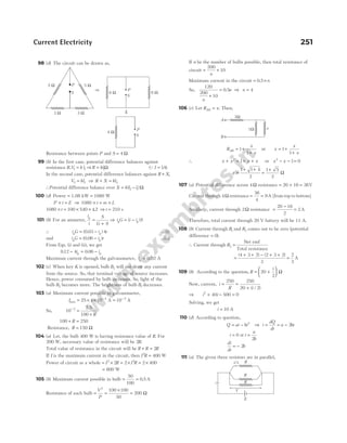 98 (d) The circuit can be drawn as,
Resistance between points P and S = 4 Ω
99 (b) In the first case, potential difference balances against
resistance R V k l
, 1 1
= ⇒R kl
= 1Ω (QI = 1A)
In the second case, potential difference balances against R X
+ ,
V kl
2 2
= ⇒ R X kl
+ = 2
∴Potential difference balance over X = −
k l l
( )
2 1 Ω
100 (d) Power = 1.08 kW = 1080 W
P t E
× = ⇒ 1080 × = ×
t m L
1080 × = × ×
t 100 540 42
. ⇒ t = 210 s
101 (b) For an ammeter,
i
i
S
G S
g
=
+
⇒ i G i i S
g g
= −
( )
∴ i G i r
g g
= −
( . )
0 03 4 …(i)
and i G i r
g g
= −
( . )
0 06 …(ii)
From Eqs. (i) and (ii), we get
012 4 0 06
. .
− = −
i i
g g
Maximum current through the galvanometer, ig = 0.02 A
102 (c) When key K is opened, bulb B3 will not draw any current
from the source. So, that terminal voltage of source increases.
Hence, power consumed by bulb increases. So, light of the
bulb B2 becomes more. The brightness of bulb B1 decreases.
103 (a) Maximum current possible in galvanometer,
Imax = × × −
25 4 10 4
A = −
10 2
A
So, 10
100
2
−
=
+
2.5
R
100 250
+ =
R
Resistance, R = 150 Ω
104 (a) Let, the bulb 400 W is having resistance value of R. For
200 W, necessary value of resistance will be 2R.
Total value of resistance in the circuit will be R R R
+ = 2
If I is the maximum current in the circuit, then I R
2
400
= W
Power of circuit as a whole = × = × = ×
I R I R
2 2
2 2 2 400
= 800 W
105 (b) Maximum current possible in bulb = =
50
100
0 5
. A
Resistance of each bulb = =
×
=
V
P
2
100 100
50
200 Ω
If n be the number of bulbs possible, then total resistance of
circuit = +
200
10
n
Maximum current in the circuit = 0 5
. ×n
So,
120
200
10
n
+
= 0 5
. n ⇒ n = 4
106 (c) Let R x
AB = . Then,
R
x
x
AB = +
+
1
1
or x
x
x
= +
+
1
1
∴ x x x x
+ = + +
2
1 or x x
2
1 0
− − =
x =
+ +
1 1 4
2
=
+
1 5
2
Ω
107 (a) Potential difference across 4Ω resistance = + =
20 16 36V
Current through 4Ω resistance = =
36
4
9A [from top to bottom]
Similarly, current through 2Ω resistance =
−
=
20 16
2
2A
Therefore, total current through 20 V battery will be 11 A.
108 (b) Current through R1 and R2 comes out to be zero (potential
difference = 0).
∴ Current through R3 =
Net emf
Total resistance
=
+ + − + +
( ) ( )
4 3 2 2 3 2
3
=
2
3
A
109 (b) According to the question, R
i
= +






20
2
Ω
Now, current, i
R i
= =
+
250 250
20 2
( / )
⇒ i i
2
40 500 0
+ − =
Solving, we get
i = 10 A
110 (d) According to question,
Q at bt
= − 2
⇒ i
dQ
dt
a bt
= = − 2
i = 0 at t
a
b
=
2
di
dt
b
= − 2
111 (a) The given three resistors are in parallel,
Current Electricity 251
x
1Ω
1Ω
A
B
S
P
5 Ω 5 Ω
3 Ω 3 Ω
S
P
⇒
S
P
⇓
4 Ω
8 Ω 8 Ω
R
E
R
V
i
R
i/3
 