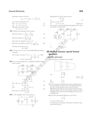 Equivalent resistance of circuit,
Req = + =
3 2 5 Ω ⇒ i = =
10
5
2A
So, current in each branch = 1A
Now, V V
C A
− = × =
1 1 1V …(i)
and V V
C B
− = × =
1 3 3V …(ii)
Solving Eqs. (i) and (ii), we have
V V
A B
− = − =
3 1 2V
121 (d) When K1 is closed, R1 is short-circuited.
When K2 is open, I
E
r R
E
r
0
2 100
=
+
=
+
...(i)
When K2 is closed, I
E
r
0
1
2 50
=
+





 ...(ii)
From these two equations, we get r = 0
When K1 is open and K2 is closed,
I E
R
0
1
2 2 50
=
+
( )
...(iii)
From Eqs. (i) and (iii), we have
R1 50
= Ω
122 (b) In the circuit, we can see that 20 100
Ω Ω
, and 25 Ω are
in parallel.
Net resistance of circuit = + +
+ +
4 6
1
1
20
1
100
1
25
= 20 Ω
∴ V iR
= = × =
4 20 80 V
123 (c) Let current through XY is i3. Applying Kirchhoff’s law to
loops (1) and (2),
i i i
1 3 2
0 3 0
+ × − =
∴ i i
1 2
3
= …(i)
and − − + + =
2 4 0
1 3 2 3
( ) ( )
i i i i
So, 2 4 6
1 2 3
i i i
− = …(ii)
Also, 50 2
1 1 3
= + −
i i i
( )
∴ 3 2 50
1 3
i i
− = …(iii)
From Eqs. (i), (ii) and (iii), we get
i3 2
= A
124 (b) The simplified circuit can be drawn as,
Applying KVL in loop (1) and (2), we get
8 16
3
i =
⇒ i3 2
= A …(i)
and 4 16 8 8
1 3
( )
i i
− = − =
⇒ i i
1 3
2 4
= + = A [using Eq. (i)]
The current in a circuit is distributed depending on the value
of resistance as shown below.
∴ i2
1
2
= A
⇒
i
i
1
2
4
1 2
8
= =
( / )
(B) Medical entrance special format
questions
l Assertion and reason
1 (d) R1 and R2 are resistances per unit length.
V iR
1 1 1
=
and V i R
2 2 2
=
R R
2 1
> as R
A
∝






1
As, i i
1 2
=
Hence, V V
2 1
>
3 (b) The resistance of milliammeter becomes high because of
increased number of turns of coil, so the torque produced in
the coil is not decreased due to low value of current.
Milliammeter generally do not have shunt because the main
current is already very low. Even if there is shunt, its value is
kept high so that current diversion through it is least in case
of milliammeter.
4 (d) In both cases potential difference across R is E.
∴ P
E
R
=
2
i.e., power remains same.
In second case, net resistance will decrease. Therefore, main
current will increase.
Current Electricity 253
i3 ( )
i i
1 3
–
i1
1
2
8 V
16 V
8 Ω 4 Ω
8 W 8 W
16 V
8 W 1 W
3 W
4 W
2 W
2 W
8 V
1
—
2
A 1
—
2
A
1A
1A 2A 2A
4A
1
2
1 W 2 W
i1 ( )
i i
1 3
–
X
i3
i2 Y
( )
i i
2 3
+
4 W
1 2
3 W
50 V
i
 