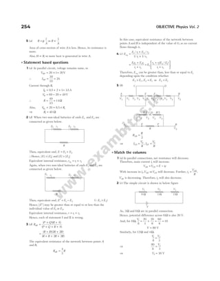 254 OBJECTIVE Physics Vol. 2
5 (a) R
l
A
= ρ or R ∝
1
A
Area of cross-section of wire A is less. Hence, its resistance is
more.
Also, H R
∝ , so more heat is generated in wire A.
l Statement based questions
1 (a) In parallel circuit, voltage remains same, so
VNP = × =
20 1 20V
∴ INP = =
20
10
2A
Current through R,
IR = + +
0 5 2 1
. = 35
. A
VR = − =
69 20 49V
∴ R = =
49
35
14
.
Ω
Also, V R
R1
20 0 5 1
= = ×
.
⇒ R1 40
= Ω
2 (d) When two non-ideal batteries of emfs E1 and E2 are
connected as given below.
Then, equivalent emf, E E E
= +
1 2
∴Hence, | | | |
E E
> 1 and | | | |
E E
> 2
Equivalent internal resistance, r r r
eq = +
1 2
Again, when two non-ideal batteries of emfs E1 and E2 are
connected as given below.
Then, equivalent emf, E E E
′ = −
1 2 (QE E
1 2
> )
Hence, | |
E′ may be greater than or equal to or less than the
individual value of E1 or E2.
Equivalent internal resistance, r r r
= +
1 2
Hence, each of statement I and II is wrong.
3 (d) R
P Q R S
P Q R S
eff =
+ +
+ + +
( )( )
( )
=
+ +
+ + +
( )( )
( )
R R R R
R R R R
2 2
2 2
The equivalent resistance of the network between points A
and B,
R R
eff =
4
3
In this case, equivalent resistance of the network between
points A and B is independent of the value of G, as no current
flows through it.
4 (c) E
E r E r
r r
eq =
+
+
1 1 2 2
1 2
1 1
/ /
/ /
=
+
+
E r E r
r r
1 2 2 1
1 2
=
+
+






E
r r E E
r r
1
2 1 2 1
1 2
( / )
Therefore, Eeq can be greater than, less than or equal to E1
depending upon the condition whether
E E
2 1
> , E E
2 1
= or E E
2 1
<
5 (b)
∴ R
R
AB =
2
⇒ I
V
R
I
V
R
CD EF
= =
0 0
,
l Match the columns
1 (a) In parallel connections, net resistance will decrease.
Therefore, main current i1 will increase.
V V
AB CD
= = −
E ir
1
With increase in i VAB
1, orVCD will decrease. Further, i
V
R
AB
2 = .
VAB is decreasing. Therefore, i2 will also decrease.
2 (c) The simple circuit is shown in below figure
As, 3Ω and 6Ω are in parallel connection.
Hence, potential difference across 6Ω is also 20 V.
And, for 8Ω,
V1
8
20
3
20
6
60
6
10
= + = =
V = 80 V
Similarly, for 12Ω and 4Ω,
V V
1 2
8 3
=
⇒
80
8 3
2
=
V
⇒ V2 30
= V
V1 V2 V3
8 Ω 3 Ω 2 Ω
V
A B
E F
C D
V1 V1 V3 V3 V1 V1 V2 V2 V3 V3 V2 V2
V2
V1
A B
R/2
R
R/2
C,D
E F
V1 V3 V3 V2
R
E1 E2
r1 r2
R
E1 E2
r1 r2
 