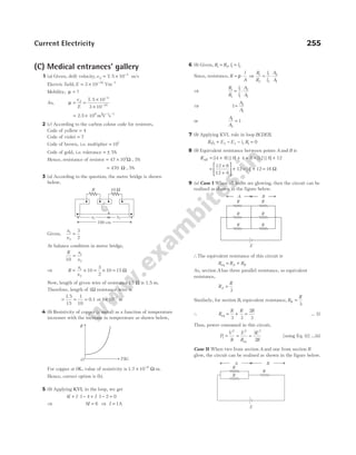 (C) Medical entrances’ gallery
1 (a) Given, drift velocity,vd = × −
7 5 10 4
. m/s
Electric field, E = × −
3 10 10
Vm−1
Mobility, µ = ?
As, µ =
v
E
d
=
×
×
−
−
7 5 10
3 10
4
10
.
= × − −
2.5 10 m V s
6 2 1 1
2 (c) According to the carbon colour code for resistors,
Code of yellow = 4
Code of violet = 7
Code of brown, i.e. multiplier = 101
Code of gold, i.e. tolerance = ± 5%
Hence, resistance of resistor = × Ω
47 101
, 5%
= Ω
470 , 5%
3 (a) According to the question, the metre bridge is shown
below,
Given,
x
x
1
2
3
2
=
At balance condition in metre bridge,
R x
x
10
1
2
=
⇒ R
x
x
= ×
1
2
10 = ×
3
2
10 = 15 Ω
Now, length of given wire of resistance 15 Ω is 1.5 m.
Therefore, length of 1Ω resistance wire is
= =
1 5
15
1
10
.
= 0.1 or 1 10 1
× −
m
4 (b) Resistivity of copper (a metal) as a function of temperature
increases with the increase in temperature as shown below,
For copper at 0K, value of resistivity is 1.7 × −
10 8
Ω-m.
Hence, correct option is (b).
5 (b) Applying KVL in the loop, we get
4 1 4 1 2 0
I I I
+ ⋅ − + ⋅ − =
⇒ 6 6
I = ⇒ I = 1A
6 (b) Given, R R
1 2
= , l l
1 2
=
Since, resistance, R
l
A
= ⋅
ρ ⇒
R
R
l
l
A
A
1
2
1
2
2
1
= ⋅
⇒
R
R
l
l
A
A
1
1
1
1
2
1
= ⋅
⇒ 1 2
1
=
A
A
or
A
A
1
2
1
=
7 (b) Applying KVL rule in loop BCDEB,
R i E E i R
2 2 2 3 3 1 0
+ − − =
8 (b) Equivalent resistance between points A and B is
RAB = + + +
[( ) || ]
4 8 6 4 8 = +
[ || ]
12 6 12
=
×
+





 +
12 6
12 6
12 = +
[ ]
4 12 = 16 Ω
9 (a) Case I When all bulbs are glowing, then the circuit can be
realised as shown in the figure below.
∴The equivalent resistance of this circuit is
R R R
A B
eq = +
As, section A has three parallel resistance, so equivalent
resistance,
R
R
A =
3
Similarly, for section B, equivalent resistance, R
R
B =
3
∴ R
R R R
eq = + =
3 3
2
3
… (i)
Thus, power consumed in this circuit,
P
V
R
E
R
E
R
1
2 2 2
3
2
= = =
eq
[using Eq. (i)] …(ii)
Case II When two from section A and one from section B
glow, the circuit can be realised as shown in the figure below.
Current Electricity 255
ρ
O T(K)
G
100 cm
R 10 Ω
x2
x1
E
R R
A B
R R
R R
E
A B
R
R
R
 