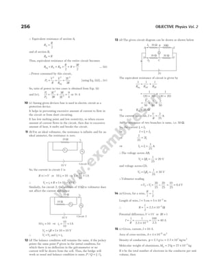 ∴ Equivalent resistance of section A,
R
R
A =
2
and of section B,
R R
B =
Thus, equivalent resistance of the entire circuit becomes
R R R
R
R
R
A B
eq = + = + =
2
3
2
… (iii)
∴Power consumed by this circuit,
P
V
R
E
R
E
R
2
2 2 2
2
3
= = =
eq
[using Eq. (iii)]… (iv)
So, ratio of power in two cases is obtained from Eqs. (ii)
and (iv),
P
P
E
R
R
E
1
2
2
2
3
2
3
2
9
4
= × = or 9 4
:
10 (c) Among given devices fuse is used in electric circuit as a
protection device.
It helps in preventing excessive amount of current to flow in
the circuit or from short circuiting.
It has low melting point and low resistivity, so when excess
amount of current flows in the circuit, then due to excessive
amount of heat, it melts and breaks the circuit.
11 (b) For an ideal voltmeter, the resistance is infinite and for an
ideal ammeter, the resistance is zero.
So, the current in circuit 1 is
R i V
× = or 10 10
1
i = ⇒ i1
10
10
1
= = A
∴ V i R
1 1 1 10 10
= × = × = V
Similarly, for circuit 2, the addition of 10 Ω to voltmeter does
not affect the current and hence
10 10
2
i = ⇒ i2
10
10
1
= = A
V i R
2 2 1 10 10
= = × = V
∴ V V
1 2
= and i i
1 2
=
12 (d) The balance condition still remains the same, if the jockey
points the same point P given in the initial condition, for
which there is no deflection in the galvanometer or no
current will be drawn from the cell. Thus, the bridge will
work as usual and balance condition is same, P Q l l
/ /
= 1 2.
13 (d) The given circuit diagram can be drawn as shown below
The equivalent resistance of circuit is given by
1 1 1
R R R
AE DF
eq
= +
=
+
+
+
1
20 30
1
30 20
( ) ( )
= + =
1
50
1
50
2
50
⇒ Req = Ω
25
The current in circuit, I
V
R
= =
2
25
A
As the resistance of two branches is same, i.e. 50 Ω.
So, the current I I
1 2
=
⇒ I I I
= +
1 2
⇒
2
25
21
= I
⇒ I I
2 1
1
25
= = A
∴The voltage across AB,
V IR
1 1 1
1
25
20
= = × V
and voltage across CD,
V I R
2 2 2
1
25
30
= = × V
∴Voltmeter reading
= −
V V
2 1 = −
30
25
20
25
= =
10
25
0 4
. V
14 (a) Given, for a wire,
R
l
=
1
2
Length of wire, l = 5 cm = × −
5 10 2
m
∴ R
l
=
2
= × −
2 5 10 2
. Ω
Potential difference,V = 1V or IR = 1
I
R
=
1
=
× −
1
2 5 10 2
.
=
100
2 5
.
= 40 A
15 (c) Given, current, I = 10 A
Area of cross-section, A = × −
4 10 6
m2
Density of conductors, ρ = 2 7
. g/cc = ×
2 7 103
. kg/m3
Molecular weight of aluminium, Mw = 27g = × −
27 10 3
kg
If n be the total number of electrons in the conductor per unit
volume, then
256 OBJECTIVE Physics Vol. 2
10 V
V1 A1
i1
10 Ω
Circuit 1
10 V
V2
i2
10 Ω
10 Ω
Circuit 2
A2
V
20 Ω 30Ω
30 Ω 20 Ω
I1
I2
A
D
I
F
E
C
B
2V
 