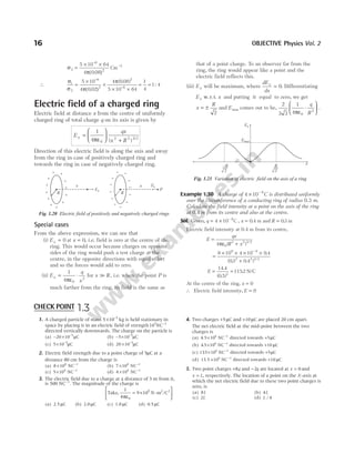 σ
π( )2
2
6
5 10 64
4 0 08
=
× ×
−
.
Cm−2
∴
σ
σ π( . )
π
1
2
6 2
6
5 10
4
4 0 08
5 10 64
=
×
×
× ×
−
−
0 02 2
( . )
= =
1
4
1 4
:
Electric field of a charged ring
Electric field at distance x from the centre of uniformly
charged ring of total charge q on its axis is given by
E
qx
x R
x =






+
1
4 0
2 2 3 2
πε ( ) /
Direction of this electric field is along the axis and away
from the ring in case of positively charged ring and
towards the ring in case of negatively charged ring.
Special cases
From the above expression, we can see that
(i) Ex = 0 at x = 0, i.e. field is zero at the centre of the
ring. This would occur because charges on opposite
sides of the ring would push a test charge at the
centre, in the opposite directions with equal effort
and so the forces would add to zero.
(ii) E
q
x
x = ⋅
1
4 0
2
πε
for x R
>> , i.e. when the point P is
much farther from the ring, its field is the same as
that of a point charge. To an observer far from the
ring, the ring would appear like a point and the
electric field reflects this.
(iii) Ex will be maximum, where
dE
dx
x
= 0. Differentiating
Ex w.r.t. x and putting it equal to zero, we get
x
R
= ±
2
and Emax comes out to be,
2
3 3
1
4 0
2
πε
⋅






q
R
.
Example 1.30 A charge of 4 10 9
× −
C is distributed uniformly
over the circumference of a conducting ring of radius 0.3 m.
Calculate the field intensity at a point on the axis of the ring
at 0.4 m from its centre and also at the centre.
Sol. Given, q = × −
4 10 9
C , x = 0 4
. m and R = 03
. m
Electric field intensity at 0.4 m from its centre,
E
qx
R x
=
+
4 0
2 2 3 2
πε ( ) /
=
× × × ×
+
−
9 10 4 10 0 4
03 0 4
9 9
2 2 3 2
.
( . . ) /
E = =
14 4
0 5
1152
3
.
( . )
. N/C
At the centre of the ring, x = 0
∴ Electric field intensity, E = 0
16 OBJECTIVE Physics Vol. 2
+
+
+
+
+
+
+ +
+
+
+
+
Ex P
Ex
x x
R R
Fig. 1.20 Electric field of positively and negatively charged rings
R
2
Ex
Emax
x
–
2
R
Fig. 1.21 Variation of electric field on the axis of a ring
1. A charged particle of mass 5 10 5
× −
kg is held stationary in
space by placing it in an electric field of strength10 NC
7 1
−
directed vertically downwards. The charge on the particle is
(a) − × −
20 10 5
µC (b) − × −
5 10 5
µC
(c) 5 10 5
× −
µC (d) 20 10 5
× −
µC
2. Electric field strength due to a point charge of 5µC at a
distance 80 cm from the charge is
(a) 8 104
× NC−1
(b) 7 104
× NC−1
(c) 5 104
× NC−1
(d) 4 104
× NC−1
3. The electric field due to a charge at a distance of 3 m from it,
is 500 NC−1
. The magnitude of the charge is
Take, 9 10 -m /C
9 2 2
1
4 0
πε
= ×






N
(a) 2.5 µC (b) 2.0 µC (c) 1.0 µC (d) 0.5 µC
4. Two charges +5µC and +10µC are placed 20 cm apart.
The net electric field at the mid-point between the two
charges is
(a) 4.5 106
× NC−1
directed towards +5µC
(b) 4 5 106
. × NC−1
directed towards +10 µC
(c) 135 106
. × NC−1
directed towards +5µC
(d) 13.5 ×106
NC−1
directed towards +10 µC
5. Two point charges +8q and −2q are located at x = 0 and
x L
= , respectively. The location of a point on the X-axis at
which the net electric field due to these two point charges is
zero, is
(a) 8L (b) 4L
(c) 2L (d) L / 4
CHECK POINT 1.3
 