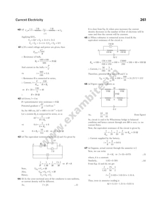 40 (d)
Applying KVL,
V V V
A B
+ = + × + ×
Σ 2 2 2 1
V V
A B
− − = +
3 4 2;V V
A B
− = 9 V
41 (c) If a rated voltage and power are given, then
P
V
R
rated
rated
=
2
∴ Resistance of bulb,
Rb =
×
=
100 100
500
20 Ω
And current in the bulb, i
P
V
=
⇒ i = =
500
100
5 A
Q Resistance R is connected in series,
∴ Current, i
E
R R Rb
= =
+
net
230
⇒ R + = =
20
230
5
46
∴ R = 26 Ω
42 (a) Given, l = 4 m
R = potentiometer wire resistance = 8 Ω
Potential gradient = =
dV
dl
1mVcm−1
So, for 400 cm, ∆V = × × =
−
400 1 10 0 4
3
. V
Let a resistor RS is connected in series, so as
∆V
V
R R
R
S
=
+
×
⇒ 0 4
2
8
8
. =
+
×
RS
⇒ 8 + RS =
16
0 4
40
.
= ⇒ RS = 32 Ω
43 (a) The equivalent resistance between Q and S is given by
1 1 1
3
2 1
3
′
= + =
+
R R R R
1.5
⇒ ′ =
R R
Now, V V IR
PQ A
= =
Also, V V V IR
QS B C
= = =
Hence, V V V
A B C
= =
44 (b) As the cross-sectional area of the conductor is non-uniform,
so current density will be different.
As, I JA
= …(i)
It is clear from Eq. (i), when area increases the current
density decreases so the number of flow of electrons will be
same and thus the current will be constant.
45 (c) When voltmeter is connected across A and B, the
equivalent resistance of the circuit is
Req = +
×
+
100
150 100
100 150
= +
100
15000
250
= + =
100 60 160 Ω
∴ Current, i = =
50
160
5
16
A
Therefore, potential drop across B and C is
V i R
BC BC
= = × = =
5
16
100
500
16
31.25 V ~
− 31V
46 (a) Figure can be redrawn as
As,
10
10
10
10
= (from figure)
So, circuit is said to be Wheatstone bridge in balanced
condition and hence current through arm Mb is zero, i.e. no
current flows.
Now, the equivalent resistance of the circuit is given by
1 1
20
1
20
2
20
Req
= + = ⇒ Req = 10 Ω
∴ Current supplied by the battery,
i
V
R
= = =
6
10
0 6
. A
47 (a) Suppose, actual current through the ammeter is I.
Now, we can write
Ir kl
= 1 ⇒ I k
× =
( ) ( )
1 75 …(i)
where, k is a constant.
Similarly, 1.02 = k ( )
50 …(ii)
From Eqs. (i) and (ii), we get
I
1.02
= =
75
50
3
2
⇒ I
3
2
(1.02) 3 (0.51) 1.53
= = = A
Thus, error in ammeter reading is
∆I = − =
(1.53 1.5) A 0.03 A
Current Electricity 261
A
B
C
Q S
P
R
1.5 R
3 R
V
V
A C
B
150 Ω
100 Ω 100 Ω
50 V
a
b
10Ω 10Ω
10Ω
c
6 V
10Ω 10Ω
M
VA
2 W
3 V
1 W
+ –
2 A
VB
 