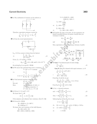 60 (c) The combination of resistors can be redrawn as
Therefore, equivalent resistance is given by
1 1 1 1
R R R R
eq
= + + ⇒ R
R
eq =
3
61 (c) From the circuit (potentiometer),
V E
CB = (if no current is drawn from the battery)
⇒
E
R R
R E
AB
CB
1
+





 = …(i)
Given, E1 2
= V and RAB = 10 Ω
∴ RCB = × =
40
100
10 4 Ω and E = × −
10 10 3
V
On solving Eq. (i), we get R = 790 Ω
62 (d) We know that, potential drop across a resistance,
V I R
= ⇒ V = constant
i.e. I
R
∝
1
I I I
R R R
1 2 3
1 2 3
1 1 1 1
2
1
3
1
4
6 4 3
: : : : : : : :
= = =
63 (a) Total internal resistance does not change
∴ ′ =
R r
4
Net emf, ′ = −
E E n m
( )
2
Here, n = total number of cells = 4
m = wrong connection = 1
′ = −
E E[ ]
4 2 , i.e. ′ =
E E
2
64 (a) Given, I = 3 A andV = 6V
We know that,V IR
=
R
V
I
= ⇒ R = =
6
3
2 Ω
If the ammeter and voltmeter have resistance, then R < 2Ω.
65 (b) Given, R1 100
= Ω
R2 200
= Ω ⇒ T1 100
= ° C
α = 0 005
. per °C
We know that, new resistance of the bulb filament,
R R T T
2 1 2 1
1
= + −
[ ( )]
α
200 100 1 0 005 100
2
= + −
[ . ( )]
T
2 1 0 005 100
2
= + −
[ . ( )]
T
0 005 100 1
2
. ( )
T − =
T2 100
1
0 005
− =
.
⇒ T2 100
1000
5
− =
T2 100 200
− =
⇒ T2 200 100 300
= + = ° C
66 (d) Consider the ring as two parts. As two resistances are
joined in parallel between two points A and B, then two
resistances would be
R
R
r
r
R
1
2 2
= ⋅ =
π
θ
π
θ
and R
R
r
r
R
2
2
2
2
2
= − = −
π
π θ
π
π θ
( ) ( )
Now, equivalent or effective resistance between A and B,
R
R R
R R
eq =
×
+
1 2
1 2
⇒ R
R R
R
R
R
eq =
× −
+ −
=
−



2 2
2
2
2
2
4
2
2
2
2
π
θ
π
π θ
π
θ π θ
θ π θ
π
π
π
( )
[ ]
( )









=
−
× =
−
R
R
R
2
2 2
2
4
2
2
2
4
θ π θ
π
π
π
θ π θ
π
( ) ( )
67 (b) Case I For balanced point of meter bridge,
5
100
1
1
R
l
l
=
−
…(i)
Case II When R is shunted with equal resistance, i.e. R
1 1 1
′
= +
R R R
⇒ ′ =
R R/2
∴
5
2 100
1
1
R
l
l
/
=
−
1.6
1.6
…(ii)
From Eqs. (i) and (ii), we get
2
100 100
1
1
1
1
l
l
l
l
−





 =
−
1.6
1.6
⇒ l1 25
= cm
From Eq. (i),
5 25
75
R
= ⇒ R = 15 Ω
68 (c) As, r = internal resistance,
and r R
l l
l
=
−






1
1
1
⇒
rl
R
l l
1
1
1
= − …(i)
Also, r R
l l
l
=
−






2
2
2
⇒
rl
R
l l
2
2
2
= − …(ii)
Subtracting Eq. (i) from Eq. (ii), we get
l l r
l
R
l
R
1 2
2
2
1
1
− = −






At, R1 = ∞, l1 3
= m and at, R2 = 9.5 Ω, l2 5
= 2.8 m
⇒ ( )
.
3 5
5
95
0
− = −






2.8
2.8
r
⇒ r = 0 5
. Ω
Current Electricity 263
G
C
R
i E
B
E1
A
a
b
R R R
 