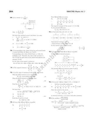 69 (a) As, current I I
G =
2
1000
Also, I
G
G r
I
r =
+






We know that, potential across G and shunt r are same.
∴ V V
G r
= ⇒ I G I r
G r
( ) =
⇒
2
1000
IG GI
G r
r
=
+
( ) ⇒ 2 1000
( )
G r r
+ =
⇒ G r r
+ = 500 ⇒
G
r
+ =
1 500
⇒ G r
/ = 499 ⇒ r G
=
1
499
70 (c) Corresponding to the colours of the first and second bands,
i.e. green and black, the figures are 5 and 0.
Corresponding to the colour of third band, i.e. violet, the
multiplier is 107
. Therefore, the value of the resistance is
50 107
× Ω. The gold colour of the fourth band indicates the
tolerance of ±5%.
So, the value of the resistor is written as
50 10
× ± = × ± ±
7
Ω Ω % = % Ω
5% 500 10 5 500 5 M
6
71 (c) The required resistance =
×
+
= =
R R
R R
R
2 2
2 2
4
9
4
Ω
72 (c) Let the values of resistances be R1 and R2, respectively.
When R1 and R2 resistances are in series, then
R R
1 2 6
+ = (according to question) …(i)
When R1 and R2 resistances are parallel, then
R R
R R
1 2
1 2
4
3
+
= …(ii)
From Eq. (i), we get
R R
1 2
6
4
3
= ⇒ R R
1 2 4 2
= × ⇒ R R
1 2 8
= …(iii)
We know that,
R R R R RR
1 2 1 2
2
1 2
4
− = + −
( ) = − ×
36 4 8
⇒ R R
1 2 4
− =
⇒ R R
1 2 2
− = …(iv)
From Eqs. (i) and (iv), we get
R R
1 2
4 2
= =
Ω Ω
,
73 (d) Given, 6 6
Ω Ω
, and 6Ω are in parallel.
So,
1 1
6
1
6
1
6
3
6
R
= + + =
∴ R = =
6
3
2 Ω
Now, 6Ω and 6Ω are in series.
So, ′ = + =
R 6 6 12Ω
∴
1 1 1
12
′′
=
′
+
R R
= + =
1
12
1
12
2
12
⇒ ′′ =
R 6 Ω
The required resistance of the circuit = + =
2 6 8 Ω.
So, the potential difference,
V V iR
A B
− = = × =
0 5 8 4
. V
74 (a) Total emf of the cell = − =
3 2
E E E
Total internal resistance = 4r
∴Total resistance of the circuit = +
4r R
So, the current in the external circuit
i
E
r R
=
+
2
4
Qi
V
R
=






75 (b) As, resistances 1 2
Ω Ω
, and 1Ω are in parallel.
So, the required internal resistance,
1 1 1 1 1
1
1
2
1
1
2 1 2
2
1 2 3
r r r r
= + + = + + =
+ +
⇒ r =
2
5
Ω
The potential difference between points P and Q,
E
E
r
E
r
E
r
r
=
+ +
=
+ +
1
1
2
2
3
3
1
1
1
2
2
3
1
5 2
/ /
=
+ +
= = × =
2 2 6
2
5 2
10 2
5 2
10
5
2
2
2
/
/
/
V
76 (d) Given, R R E r I
1 2
2 6 2 0 5
= = = = =
Ω, Ω Ω
, . , ?
V,
Q R R
1 2
, are in parallel combination.
So,
1 1 1 1
2
1
6
1 2
R R R
= + = + =
+
3 1
6
⇒ R = =
6
4
1.5 Ω
Then, the current in the circuit,
I
E
r R
=
+
=
+
= =
2
0 5
2
20
1
. .
1.5
A
(as internal resistance, r is in series with other resistance)
77 (b) As, mobility =
drift velocity
electric field
⇒µ = = =
v
E
d metre
volt-second joule/coulomb -second
2 2
[ ]
( )
L
= −
[ ]
[ ]
L 2
2 2
kg-metre -second -second
ampere-second
= =
− −
−
[ ]
[ ]
[ ]
L
ML T A
M T A
2
2 2 1
1 2
264 OBJECTIVE Physics Vol. 2
E E E E
E1 = 1V
P Q
E2 = 2V
E3 = 3V
G
Ir
I IG
Resistance of
galvanometer
r
 