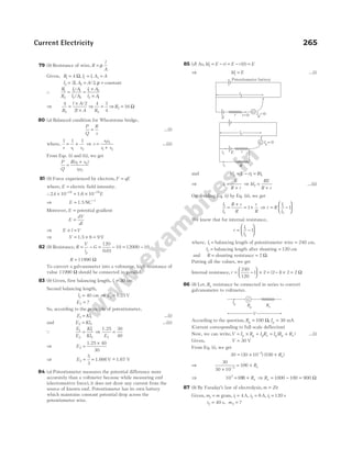 79 (b) Resistance of wire, R
l
A
= ρ
Given, R l l A A
1 1
4
= = =
Ω, 1 ,
l l A A
2 2
2 2
= = =
, / , ρ constant
∴
R
R
l A
l A
l A
l A
1
2
1 1
2 2
1 2
2 1
= =
×
×
/
/
⇒
4 2
2
2
R
l A
l A
=
×
×
/
⇒
4 1
4
2
R
= ⇒R2 16
= Ω
80 (a) Balanced condition for Wheatstone bridge,
P
Q
R
s
= …(i)
where,
1 1 1
1 2
s s s
= + ⇒ s
s s
s s
=
+
1 2
1 2
…(ii)
From Eqs. (i) and (ii), we get
P
Q
R s s
s s
=
+
( )
1 2
1 2
81 (b) Force experienced by electron, F qE
=
where, E = electric field intensity.
∴24 10 10
19 19
. × = ×
− −
1.6 E
⇒ E = 1.5 NC−1
Moreover, E = potential gradient
E
dV
dl
=
⇒ E l V
× =
⇒ V = × =
1.5 6 9 V
82 (b) Resistance, R
V
i
G
g
= − = − = −
120
0 01
10 12000 10
.
R = 11990 Ω
To convert a galvanometer into a voltmeter, high resistance of
value 11990 Ω should be connected in parallel.
83 (b) Given, first balancing length, l1 30
= cm
Second balancing length,
l2 40
= cm ⇒ E1 5
= 1.2 V
E2 = ?
So, according to the principle of potentiometer,
E Kl
1 1
= …(i)
and E Kl
2 2
= …(ii)
Q
E
E
Kl
Kl
1
2
1
2
= ⇒
1.25 30
40
2
E
=
⇒ E2
5 40
30
=
×
1.2
⇒ E2
5
3
66
= = −
1.6 1.67 V
V ~
84 (a) Potentiometer measures the potential difference more
accurately than a voltmeter because while measuring emf
(electromotive force), it does not draw any current from the
source of known emf. Potentiometer has its own battery
which maintains constant potential drop across the
potentiometer wire.
85 (d) As, kl E ri E r E
1 0
= − = − =
( )
⇒ kl E
1 = …(i)
and kl E ri Ri
2 1 1
= − =
⇒ i
E
R r
1 =
+
⇒ kl
RE
R r
2 =
+
…(ii)
On dividing Eq. (i) by Eq. (ii), we get
l
l
R r
R
r
R
1
2
1
=
+
= + ⇒ r R
l
l
= −






1
2
1
We know that for internal resistance,
r
l
l
= −






1
2
1
where, l1 = balancing length of potentiometer wire = 240 cm,
l2 = balancing length after shunting = 120 cm
and R = shunting resistance = 2 Ω.
Putting all the values, we get
Internal resistance, r = −





 × = − × =
240
120
1 2 2 1 2 2
( ) Ω
86 (b) Let, Rx resistance be connected in series to convert
galvanometer to voltmeter.
According to the question, R I
g g
= =
100 30
Ω, mA
(Current corresponding to full scale deflection)
Now, we can write,V I R I R I R R
g g g x g g x
= × + = +
( ) …(i)
Given, V = 30 V
From Eq. (i), we get
30 30 10 3
= × −
( ) (100 + Rx)
⇒
30
30 10
100
3
×
= +
−
Rx
⇒ 103
=100 + Rx ⇒ Rx = − =
1000 100 900 Ω
87 (b) By Faraday’s law of electrolysis, m Zit
=
Given, m m
1 = gram, i i
1 2
4 6
= =
A, A, t1 120
= s
t m
2 2
40
= =
s, ?
Current Electricity 265
G
Potentiometer battery
r
E
l1
i=0 Ig=0
G
E
l2
Ig = 0
r
R
i1
i1
V
G
Rg Rx
Ig
 
