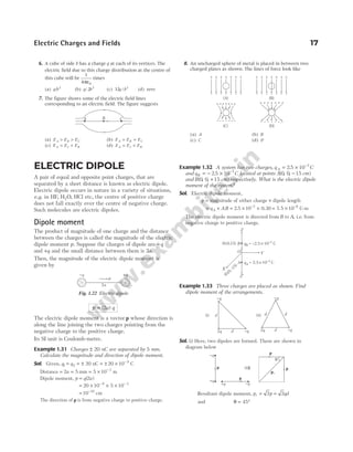 6. A cube of side b has a charge q at each of its vertices. The
electric field due to this charge distribution at the centre of
this cube will be
1
4 0
πε
times
(a) q/b2
(b) q/ 2 2
b (c) 32 2
q b
/ (d) zero
7. The figure shows some of the electric field lines
corresponding to an electric field. The figure suggests
(a) E E E
A B C
> > (b) E E E
A B C
= =
(c) E E E
A C B
= > (d) E E E
A C B
= <
8. An uncharged sphere of metal is placed in between two
charged plates as shown. The lines of force look like
(a) A (b) B
(c) C (d) D
Electric Charges and Fields 17
ELECTRIC DIPOLE
A pair of equal and opposite point charges, that are
separated by a short distance is known as electric dipole.
Electric dipole occurs in nature in a variety of situations,
e.g. in HF H O
, 2 , HCl etc, the centre of positive charge
does not fall exactly over the centre of negative charge.
Such molecules are electric dipoles.
Dipole moment
The product of magnitude of one charge and the distance
between the charges is called the magnitude of the electric
dipole moment p. Suppose the charges of dipole are −q
and +q and the small distance between them is 2a.
Then, the magnitude of the electric dipole moment is
given by
p a q
= ( )
2
The electric dipole moment is a vector p whose direction is
along the line joining the two charges pointing from the
negative charge to the positive charge.
Its SI unit is Coulomb-metre.
Example 1.31 Charges ± 20 nC are separated by 5 mm.
Calculate the magnitude and direction of dipole moment.
Sol. Given, q1 = q2 = ± 20 nC = ± × −
20 10 9
C
Distance = =
2 5
a mm = × −
5 10 3
m
Dipole moment, p = q a
( )
2
= × × ×
− −
20 10 5 10
9 3
= −
10 10
cm
The direction of p is from negative charge to positive charge.
Example 1.32 A system has two charges, qA = × −
2 5 10 7
. C
and qB = − × −
2 5 10 7
. C located at points A( , , )
0 0 15
− cm
and B( , , )
0 0 15
+ cm respectively. What is the electric dipole
moment of the system?
Sol. Electric dipole moment,
p = magnitude of either charge × dipole length
= × = × ×
−
q AB
A 2 5 10 0 30
7
. . = × −
7 5 10 8
. C-m
The electric dipole moment is directed from B to A, i.e. from
negative charge to positive charge.
Example 1.33 Three charges are placed as shown. Find
dipole moment of the arrangements.
Sol. (i) Here, two dipoles are formed. These are shown in
diagram below
Resultant dipole moment, p p qd
r = =
2 2
and θ = °
45
A B C
+ + + + + + +
–
–
–
–
–
–
–
+ + + + + + +
–
–
–
–
–
–
–
– – – – – – –
+++++++ + + + + + + +
–
–
–
–
–
–
–
(A) (B)
(C) (D)
2a
p
-q +q
+
-
Fig. 1.22 Electric dipole
B qB = –2.5 10 C
´ -7
A qA = 2.5 10 C
´ -7
O
X
Y
Z¢
Z
(0,0,15)
(0,0,–15)
d
d
2q -q
-q
d
d
2q -q
-q
d
(i) (ii)
-q
+q
p
+q -q
p
p
pr
p
q
⇒
 