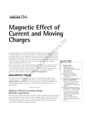 In previous unit, we have studied about the electric current, its measurement and
the thermal effects of current. In this unit, we shall study about magnetic effects
of current. Earlier, it was thought that there is no connection between electricity
and magnetism. However in the year 1820, Oersted realised that electricity and
magnetism were related to each other. He showed experimentally that the electric
current through a straight wire causes noticeable deflection of the magnetic
compass needle held near the wire.
He also found that the iron fillings sprinkled around the wire arrange themselves
in concentric circles with wire as the centre in the plane perpendicular to the
wire. This shows that the magnetic field is associated with a moving charge or a
current carrying conductor. The branch of physics which deals with the
magnetism due to electric current is called electromagnetism.
MAGNETIC FIELD
The space in the surroundings of a magnet, in which magnetic influence of
moving charges or a current carrying conductor can be experienced is called
magnetic field. Magnetic field is a vector quantity and is denoted by B. The SI
unit of magnetic field is weber/m2
or tesla (T) and its CGS unit is gauss or
maxwell/cm2
.
1 tesla = 104
gauss
Magnetic field due to moving charges
(Oersted’s experiment)
Oersted found experimentally that a magnetic field is established around a current
carrying conductor just as it occurs around a magnet. In this experiment, Oersted
placed a magnetic compass near a current carrying conductor and observed that
the compass needle shows deflection. Also, when the current is reversed, the
needle shows deflection in opposite direction.
04
Magnetic Effect of
Current and Moving
Charges
CHAPTER
Inside
1
2
3
4
Magnetic field
Ampere’s circuital law
Force on a moving charge in a
uniform magnetic field
Biot-Savart’s law
(Magnetic field due
to a current carrying conductor)
Applications of Ampere’s
circuital law
Force between two parallel
current carrying conductors
Applications of
Biot-Savart’s law
Magnetic force between two
moving charges
Magnetic dipole moment
Force on a current carrying
conductor in a magnetic field
Motion of a charged particle
in combined electric and
magnetic fields : Lorentz force
Cyclotron
The moving coil galvanometer
(MCG)
 