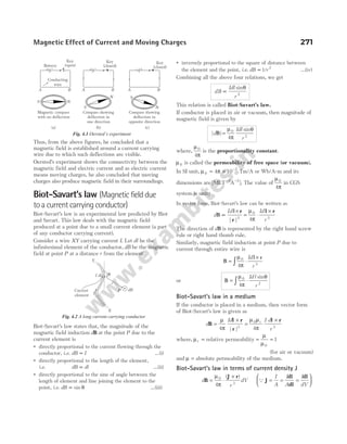 Thus, from the above figures, he concluded that a
magnetic field is established around a current carrying
wire due to which such deflections are visible.
Oersted’s experiment shows the connectivity between the
magnetic field and electric current and as electric current
means moving charges, he also concluded that moving
charges also produce magnetic field in their surroundings.
Biot-Savart’s law (Magnetic field due
to a current carrying conductor)
Biot-Savart’s law is an experimental law predicted by Biot
and Savart. This law deals with the magnetic field
produced at a point due to a small current element (a part
of any conductor carrying current).
Consider a wire XY carrying current I. Let dl be the
infinitesimal element of the conductor, dB be the magnetic
field at point P at a distance r from the element.
Biot-Savart’s law states that, the magnitude of the
magnetic field induction dB at the point P due to the
current element is
● directly proportional to the current flowing through the
conductor, i.e. dB I
∝ …(i)
● directly proportional to the length of the element,
i.e. dB dl
∝ …(ii)
● directly proportional to the sine of angle between the
length of element and line joining the element to the
point, i.e. dB ∝ sin θ …(iii)
● inversely proportional to the square of distance between
the element and the point, i.e. dB r
∝1 2
/ …(iv)
Combining all the above four relations, we get
dB
Idl
r
∝
sinθ
2
This relation is called Biot-Savart’s law.
If conductor is placed in air or vacuum, then magnitude of
magnetic field is given by
| |
dB =
µ
π
0
4
Idl
r
sinθ
2
where,
µ
π
0
4
is the proportionality constant.
µ0 is called the permeability of free space (or vacuum).
In SI unit, µ π
0
7
4 10
= × −
Tm/A or Wb/A-m and its
dimensions are [ ]
MLT A
− −
2 2
. The value of
µ
π
0
4
in CGS
system is unity.
In vector form, Biot-Savart’s law can be written as
d
Id
B
l
∝
× r
r
| |3
= ⋅
×
µ
π
0
3
4
Id
r
l r
The direction of dB is represented by the right hand screw
rule or right hand thumb rule.
Similarly, magnetic field induction at point P due to
current through entire wire is
B
l r
= ⋅
×
∫
µ
π
0
3
4
Id
r
or B = ⋅
∫
µ
π
θ
0
2
4
Idl
r
sin
Biot-Savart’s law in a medium
If the conductor is placed in a medium, then vector form
of Biot-Savart’s law is given as
d
Id I d
r
r
B
l r
r
l r
=
×
=
×
µ
π
µ µ
π
4 4
3
0
3
| |
where, µr = relative permeability = =
µ
µ0
1
(for air or vacuum)
and µ = absolute permeability of the medium.
Biot-Savart’s law in terms of current density J
d
r
dV
B
J r
= ⋅
×
µ
π
0
3
4
( )
Q J
dl
dl
dl
= = =






I
A
I
A
I
dV
Magnetic Effect of Current and Moving Charges 271
Current
element
dB
P
X
I
I dl
Y
r
θ
Fig. 4.2 A long current carrying conductor
Battery
Key
(open)
Conducting
wire
+ –
A B
+ –
A B
+
–
A B
S N
S
N S
N
Magnetic compass
with no deflection
(a) (b) (c)
Key
(closed)
Key
(closed)
Compass showing
deflection in
one direction
Compass showing
deflection in
opposite direction
Fig. 4.1 Oersted’s experiment
 