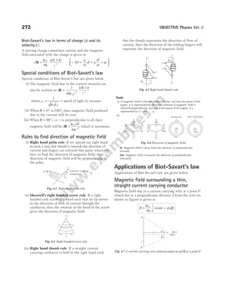 Biot-Savart’s law in terms of charge ( )
q and its
velocity ( )
v
A moving charge constitutes current and the magnetic
field associated with the charge is given as
d
q
r
B
v r
= ⋅
×
µ
π
0
3
4
( )
QIdl
q
dt
dl q
dl
dt
qv
= = =






Special conditions of Biot-Savart’s law
Special conditions of Biot-Savart’s law are given below
(i) The magnetic field due to the current element can
also be written as d
c
Id
r
B
l r
=
ε
×
1
4 0
2 3
π
where, c =
ε
=
1
0 0
µ
speed of light in vacuum.
(ii) When θ = °
0 or 180°, then magnetic field produced
due to the current will be zero.
(iii) When θ = 90°, i.e. r is perpendicular to dl, then
magnetic field will be d
idl
r
B =
µ
π
0
2
4
, which is maximum.
Rules to find direction of magnetic field
(i) Right hand palm rule If we spread our right hand
in such a way that thumb is towards the direction of
current and fingers are towards that point where we
have to find the direction of magnetic field, then
direction of magnetic field will be perpendicular to
the palm.
(ii) Maxwell’s right handed screw rule If a right
handed cork screw is rotated such that its tip moves
in the direction of flow of current through the
conductor, then the rotation of the head of the screw
gives the direction of magnetic field.
(iii) Right hand thumb rule If a straight current
carrying conductor is held in the right hand such
that the thumb represents the direction of flow of
current, then the direction of the folding fingers will
represent the direction of magnetic field.
Note
(i) If magnetic field is directed perpendicular and into the plane of the
paper, it is represented by ⊗ (cross) whereas if magnetic field is
directed perpendicular and out of the plane of the paper, it is
represented by u (dot).
(ii)
In Magnetic field is away from the observer or perpendicular
inwards.
Out Magnetic field is towards the observer or perpendicular
outwards.
Applications of Biot-Savart’s law
Applications of Biot-Savart’s law are given below
Magnetic field surrounding a thin,
straight current carrying conductor
Magnetic field due to a current carrying wire at a point P
which lies at a perpendicular distance d from the wire (as
shown in figure) is given as
B
i
d
= +
µ
π
α β
0
4
(sin sin )
272 OBJECTIVE Physics Vol. 2
P B Current carrying
conductor
i
Fig. 4.3 Right hand palm rule
i
Fig. 4.4 Right handed screw rule
i
B
i
B
Fig. 4.5 Right hand thumb rule
×
B B
Out In
i
×
B B
Out
In
i
Out
i
Anti-clockwise
×
ln
i
Clockwise
Fig. 4.6 Direction of magnetic field
b
a
i
P
A
B
B( )
×
d
Fig. 4.7 A current carrying wire subtend angles α and β at a point P
 