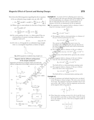 Notedownthefollowing pointsregardingtheaboveequation
(i) For an infinitely long straight wire, α β
= = °
90
∴ B
i
d
i
d
= ° + ° = +
µ
π
µ
π
0 0
4
90 90
4
1 1
(sin sin ) ( ) =
µ
π
0
2
i
d
(ii) When wire is semi-infinite (at the foot of long wire),
α
π
=
2
and β = °
0
∴ B
i
d
= ° +






µ
π
π
0
4
0
2
sin sin ⇒ B
i
d
=
µ
π
0
4
(iii) For axial position of wire, i.e. when point P lies on
axial position of current carrying conductor, then
magnetic field at P,
B = 0 [since, θ = °
0 ]
(iv) B d
∝1/ , i.e. B-d graph for an infinitely long straight
wire is a rectangular hyperbola as shown in figure.
Magnetic field for different configurations
of the straight conductors
Magnitude and direction of magnetic fields associated with
different configurations of the straight conductors are given below
(i)
B
i
a
P =
µ
π
α
0
4
[sin ]q
(ii)
B
i
a
P = −
µ
π
α β
0
4
[sin sin ]q
(iii)
B
i
a
P =
µ
π
0
2
q
(iv)
B
i
a
P =
µ
π
0
4
q
(v)
B
i
a
P = +
µ
π
α
0
4
[sin 1] q
(vi)
B
i a b
ab
O =
+
8
4
0
2 2
µ
π
q
When a b B
i
a
O
= =
,
8 2
4
0
µ
π
Example 4.1 A current of 10 A is flowing east to west in a
long wire kept in the east-west direction. Find magnetic field
in a horizontal plane at a distance of (i) 10 cm north, (ii)
20 cm south from the wire and in a vertical plane at a
distance of (iii) 40 cm downwards (iv) 50 cm upwards.
Sol. The magnitude of the magnetic field at a distance r from a
long wire carrying a current i is given by
B
i
r
=
µ
π
0
2
where,
µ
π
0 7 1
2
2 10
= × − −
T mA .
(i) The magnetic field in a horizontal plane at a distance of
10 cm ( 0.10 m)
= north from the wire,
BN = × −
( )
2 10 7 10
0.10
= × −
2 10 5
T
The current in the wire is from east to west. So,
according to the right hand palm rule, the direction of
the field at the point towards north will be downwards
in a vertical plane.
(ii) The magnetic field at a distance of 20 cm ( . )
= 020 m
south from the wire, BS = × = ×
− −
( )
2 10
10
0
1 10
7 5
0.2
T
The direction of the field will be upward in the vertical
plane.
(iii) The magnetic field at a distance of 40 cm ( . )
= 0 40 m
from the wire downwards in the vertical plane,
BD = × = ×
− −
( )
.
2 10
10
0 40
5 10
7 6
T
The field will be in a horizontal plane pointing south.
(iv) The magnetic field at a distance of 50 cm ( . )
= 0 50 m
above the wire in the vertical plane,
BU = × = ×
− −
( )
2 10
10
4 10
7 6
0.50
T
The field will be in a horizontal plane pointing north.
Example 4.2
(i) A pair of stationary and infinitely long bent wires are placed
in the XY-plane as shown in figure. The wires carry currents
10 A each. The segments P and Q are parallel to the Y-axis
such as OS OR
= = 0.02 m. Find the magnitude and direction
of the magnetic field at the origin O.
(ii) Three long wires carrying currents 10 A, 20 A and 30 A are
placed parallel to each other as shown below. Points P and Q
are in the midway of wires. Find ratio of magnetic fields at
points P and Q.
Magnetic Effect of Current and Moving Charges 273
B
d
Fig. 4.8 B-d graph for an infinitely long straight wire
α
i
a
P β
α
i
P
a
P
a
i
to ∞
to ∞ P
a
i
to ∞
Starting point
to ∞
α
i
P
Starting point
a
a
b
O i
i R
P
O S
Q
i
X
Y
30A 20A 10A
2d 2d
Q P
 