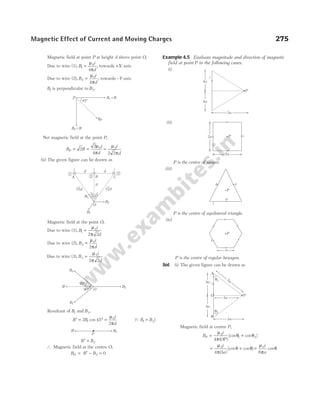 Magnetic field at point P at height d above point O,
Due to wire (1), B
i
d
1
0
4
=
µ
π
, towards +X-axis
Due to wire (2), B
i
d
2
0
4
=
µ
π
, towards –Y-axis
B1 is perpendicular to B2.
Net magnetic field at the point P,
B B
i
d
P = =
2
2
4
0
µ
π
=
µ
π
0
2 2
i
d
(ii) The given figure can be drawn as
Magnetic field at the point O,
Due to wire (1), B
i
d
1
0
2 2
=
µ
π
Due to wire (2), B
i
d
2
0
2
=
µ
π
Due to wire (3), B
i
d
3
0
2 2
=
µ
π
Resultant of B1 and B3,
B B
′ = °
2 45
1 cos =
µ
π
0
2
i
d
(QB B
1 3
= )
B B
′ = 2
∴ Magnetic field at the centre O,
B B B
O = ′ − =
2 0
Example 4.5 Evaluate magnitude and direction of magnetic
field at point P in the following cases.
(i)
(ii)
P is the centre of square.
(iii)
P is the centre of equilateral triangle.
(iv)
P is the centre of regular hexagon.
Sol. (i) The given figure can be drawn as
Magnetic field at centre P,
B
i
OP
P = +
µ
π
θ θ
0
1 2
4 ( )
[cos cos ]
= +
µ
π
θ θ
0
4 3
i
a
( )
[cos cos ] =
µ
π
θ
0
6
i
a
cos
Magnetic Effect of Current and Moving Charges 275
× ×
O
4
5
°
45
°
B1
B2
B3
√2d √2d
d
B C
A
1
2
3
i
i
i d d
90°
45°
B1
B2
B3
B¢
O
P
B′ B2
i
4a
4a
P
3a
2a i
2a
P
a a
P
a
i
P
a
i
45°
P
BP
B = B
2
B = B
1
i
4a
4a
O
A
B
3a
P
5a
q1
3a
q2
 