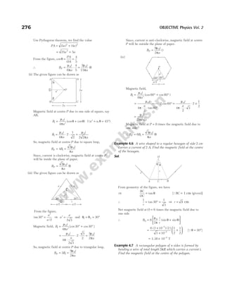 Use Pythagoras theorem, we find the value
PA a a
= +
( ) ( )
3 4
2 2
= 25 2
a = 5a
From the figure, cosθ = =
PA
OA
4
5
∴ B
i
a
i
a
P = ⋅ = ⊗
µ
π
µ
π
0 0
6
4
5
2
15
(ii) The given figure can be drawn as
Magnetic field at centre P due to one side of square, say
AB,
B
i
a
1
0
4
=
′
+
µ
π
θ θ
(cos cos ) (Q
a a
′ = = °
,θ 45 )
B
i
a
i
a
1
0 0
4
2
1
2 2 2
= ⋅ ⋅ =
µ
π
µ
π
So, magnetic field at centre P due to square loop,
B B
i
a
P = =
4
2
1
0
µ
π
Since, current is clockwise, magnetic field at centre P
will be inside the plane of paper.
B
i
a
P = ⊗
2 0
µ
π
(iii) The given figure can be drawn as
From the figure,
tan
/
30
2
° =
′
a
a
⇒ a
a
′ =
2 3
and θ θ
1 2 30
= = °
Magnetic field, B
i
a
1
0
4
30 30
=
′
° + °
µ
π
[cos cos ]
=
⋅
⋅ ⋅ =
µ
π
µ
π
0 0
4
2 3
2
3
2
3
2
i
a
i
a
So, magnetic field at centre P due to triangular loop,
B B
i
a
P = =
3
9
2
1
0
µ
π
Since, current is anti-clockwise, magnetic field at centre
P will be outside the plane of paper.
B
i
a
P =
9
2
0
µ
π
u
(iv)
Magnetic field,
B
i
a
1
0
4
60 60
=
′
° + °
µ
π
(cos cos )
=
⋅ ⋅ °
⋅ ° =
⋅ ⋅
⋅ ×
µ
π
µ
π
0 0
4
2
60
2 60
4
2
3
2
1
2
i
a
i
a
tan
cos
=
µ
π
0
2 3
i
a
Magnetic field at P = 6 times the magnetic field due to
one side
∴ B B
i
a
P = = ⊗
6
3
1
0
µ
π
Example 4.6 A wire shaped to a regular hexagon of side 2 cm
carries a current of 2 A. Find the magnetic field at the centre
of the hexagon.
Sol.
From geometry of the figure, we have
⇒
BC
OC
= tan θ [ ( )
QBC 1 cm ]
= given
∴
1
30
1
3
r
= ° =
tan ⇒ r = 3 cm
Net magnetic field at O = 6 times the magnetic field due to
one side
∴ B
i
r
0
0
6
2
= +






µ
π
θ θ
(sin sin )
=
×
×
+






6 2 10 2
3 10
1
2
1
2
7
2
( ) ( )
–
–
[Qθ = °
30 ]
= ×
1.38 10 T
–4
Example 4.7 A rectangular polygon of n sides is formed by
bending a wire of total length 2πR which carries a current i.
Find the magnetic field at the centre of the polygon.
276 OBJECTIVE Physics Vol. 2
P
30° 30°
a¢
i
1
a/2
a/2
a a
P
a/2
a¢
60° 60°
i
a
θ
r
i
θ
O
A B
C
P
A
B C
D
2a
a¢
1
q
q
2a
 