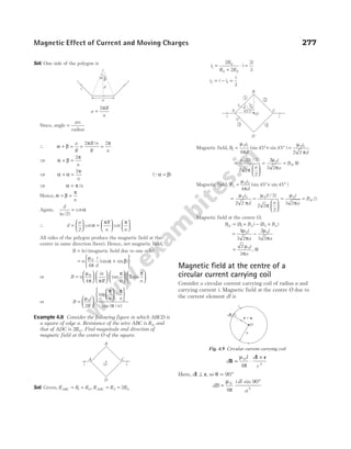 Sol. One side of the polygon is
a
R
n
=
2π
Since, angle =
arc
radius
∴ α β
π π
+ = = =
a
R
R n
R n
2 2
/
⇒ α β
π
+ =
2
n
⇒ α α
π
+ =
2
n
(Qα β
= )
⇒ α π
= /n
Hence, α β
π
= =
n
Again,
d
a
( / )
cot
2
= α
∴ d
a R
n n
=





 =












2
cot cot
α
π π
All sides of the polygon produce the magnetic field at the
centre in same direction (here). Hence, net magnetic field,
B n
= ( ) (magnetic field due to one side)
= +






n
i
d
µ
π
α β
0
4
(sin sin )
or B n
in
R n n
=
























µ
π π
π π
0
4
2
tan sin
or B
i
R
n n
n
=


















µ
π π
π /
0
2
2
sin /
cos ( )
Example 4.8 Consider the following figure in which ABCD is
a square of edge a. Resistance of the wire ABC is R0 and
that of ADC is 2R0. Find magnitude and direction of
magnetic field at the centre O of the square.
Sol. Given, R R R R R R
ABC ADC
= = = =
1 0 2 0
2
,
i
R
R R
i
i
1
0
0 0
2
2
2
3
=
+
⋅ =
i i i
i
2 1
3
= − =
Magnetic field, B
i
d
i
d
1
0 1 0 1
4
45 45
2 2
= °+ ° =
µ
π
µ
π
(sin sin )
=






= = ⊗
µ
π
µ
π
0 0
2
2 3
2 2
2
2
3 2
( / )
,
i
a
i
a
B
Magnetic field, B
i
d
3
0 2
4
45 45
= °+ °
µ
π
(sin sin )
=
µ
π
0 2
2 2
i
d
=






= =
µ
π
µ
π
0 0
4
3
2 2
2
3 2
( / )
,
i
a
i
a
B u
Magnetic field at the centre O,
B B B B B
O = + − +
( ) ( )
1 2 3 4
= −
4
3 2
2
3 2
0 0
µ
π
µ
π
i
a
i
a
= ⊗
2
3
0
µ
π
i
a
,
Magnetic field at the centre of a
circular current carrying coil
Consider a circular current carrying coil of radius a and
carrying current i. Magnetic field at the centre O due to
the current element dl is
d
I d
r
B
l r
= ⋅
×
µ
π
0
3
4
Here, dl r
⊥ , so θ = °
90
dB
i dl
a
=
°
µ
π
0
2
4
90
sin
Magnetic Effect of Current and Moving Charges 277
i
A C
i
D
B
O
4
5
°
45°
i1
i2
3 4
2
1
d
i
A C
i
D
B
O
a b
d
i
a
a
O
r a
=
i
dl
Fig. 4.9 Circular current carrying coil
 