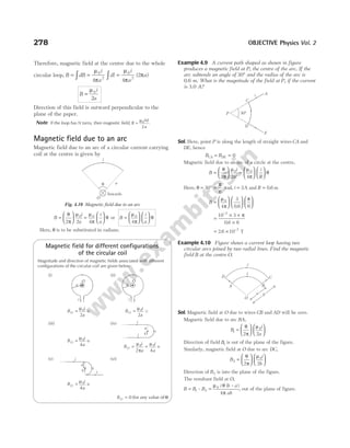 Therefore, magnetic field at the centre due to the whole
circular loop, B dB
i
a
dl
i
a
a
= = =
∫ ∫
µ
π
µ
π
π
0
2
0
2
4 4
2
( )
B
i
a
=
µ0
2
Direction of this field is outward perpendicular to the
plane of the paper.
Note If the loop has N turns, then magnetic field, B
NI
a
=
µ0
2
.
Magnetic field due to an arc
Magnetic field due to an arc of a circular current carrying
coil at the centre is given by
B
i
a
=






θ
π
µ
2 2
0
=






µ
π
θ
0
4
i
a
or B
i
a
=












µ
π
θ
0
4
Here, θ is to be substituted in radians.
Magnetic field for different configurations
of the circular coil
Magnitude and direction of magnetic fields associated with different
configurations of the circular coil are given below
(i)
B
i
a
O =
µ0
2
q
(ii)
B
i
a
O =
µ0
2
u
(iii)
B
i
a
O =
µ0
4
q
(iv)
B
i
a
i
a
O = +
µ
π
µ
0 0
2 4
q
(v)
B
i
a
O =
µ0
4
q
(vi)
BO = 0 (for any value of θ)
Example 4.9 A current path shaped as shown in figure
produces a magnetic field at P, the centre of the arc. If the
arc subtends an angle of 30° and the radius of the arc is
0.6 m. What is the magnitude of the field at P, if the current
is 3.0 A?
Sol. Here, point P is along the length of straight wires CA and
DE, hence
B B
CA DE
= = 0
Magnetic field due to an arc of a circle at the centre,
B
i
R
i
R
=





 =












θ
π
µ µ
π
θ
2 2 4
0 0
Here, θ = °
30 =
π
6
rad, i R
= =
3 0 6
A and . m
B =


















µ
π
π
0
4
3
0 6 6
.
=
× ×
×
−
10 3
0 6 6
7
π
.
= × −
2 6 10 7
. T
Example 4.10 Figure shows a current loop having two
circular arcs joined by two radial lines. Find the magnetic
field B at the centre O.
Sol. Magnetic field at O due to wires CB and AD will be zero.
Magnetic field due to arc BA,
B
i
a
1
0
2 2
=












θ
π
µ
Direction of field B1 is out of the plane of the figure.
Similarly, magnetic field at O due to arc DC,
B
i
b
2
0
2 2
=












θ
π
µ
Direction of B2 is into the plane of the figure.
The resultant field at O,
B B B
i b a
ab
= =
1 2
0
4
–
( – )
µ θ
π
, out of the plane of figure.
278 OBJECTIVE Physics Vol. 2
E
D
P
C
A
i
30°
A B
C
D
i
O
i
a b
a
O
i
i
i
a
O i
i
a
O i
i
a
O
i
i
q a
O
Inwards
Fig. 4.10 Magnetic field due to an arc
 