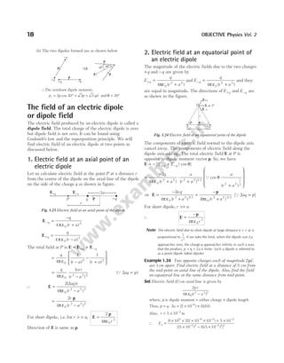 (ii) The two dipoles formed are as shown below
∴The resultant dipole moment,
p p p qd
r = ° = =
2 30 3 3
cos and θ = °
30
The field of an electric dipole
or dipole field
The electric field produced by an electric dipole is called a
dipole field. The total charge of the electric dipole is zero
but dipole field is not zero. It can be found using
Coulomb’s law and the superposition principle. We will
find electric field of an electric dipole at two points as
discussed below.
1. Electric field at an axial point of an
electric dipole
Let us calculate electric field at the point P at a distance r
from the centre of the dipole on the axial line of the dipole
on the side of the charge q as shown in figure.
E− =
−
+
q
q
r a
4 0
2
π ε ( )
E+ =
−
q
q
r a
4 0
2
π ε ( )
The total field at P is E E E
= +
+ −
q q
=
−
−
+






q
r a r a
4
1 1
0
2 2
π ε ( ) ( )
=
−
q ar
r a
4
4
0
2 2 2
π ε ( )
( )
Q 2aq p
=
∴ E =
−
2 2
4 0
2 2 2
( )
( )
aq r
r a
πε
=
−
2
4 0
2 2 2
r
r a
p
π ε ( )
For short dipole, i.e. for r a
r
> > =
, E
p
2
4 0
3
πε
Direction of E is same as p.
2. Electric field at an equatorial point of
an electric dipole
The magnitude of the electric fields due to the two charges
+q and −q are given by
E
q
r a
q
+ =
+
4 0
2 2
πε ( )
and E
q
r a
q
− =
+
4 0
2 2
π ε ( )
and they
are equal in magnitude. The directions of E q
+ and E q
− are
as shown in the figure.
The components of electric field normal to the dipole axis
cancel away. The components of electric field along the
dipole axis add up. The total electric field E at P is
opposite to dipole moment vector p. So, we have
E = − +
+ −
[( ) cos ]
E E
q q θ
=
−
+
⋅
+
2
4 0
2 2 2 2 1 2
q
r a
a
r a
π ε ( ) ( ) /
Q cos
( )
θ
a
r a
2 2
1
2
+










⇒ E
p
=
−
+
=
−
+
2
4 4
0
2 2 3 2
0
2 2 3 2
aq
r a r a
π ε πε
( ) ( )
/ /
[Q 2aq p
= ]
For short dipole, r a
>>
∴ E
p
=
−
4 0
3
π ε r
Note The electric field due to short dipole at large distance ( )
r a
> > is
proportional to
1
3
r
. If we take the limit, when the dipole size 2a
approaches zero, the charge q approaches infinity in such a way
that the product, p q a
= × 2 is finite. Such a dipole is referred to
as a point dipole (ideal dipole).
Example 1.34 Two opposite charges each of magnitude 2µC
are 1cm apart. Find electric field at a distance of 5 cm from
the mid-point on axial line of the dipole. Also, find the field
on equatorial line at the same distance from mid-point.
Sol. Electric field ( )
E on axial line is given by
2
4 0
2 2 2
pr
r a
π ε ( )
−
where, p is dipole moment = either charge × dipole length
Thus, p q a
= ⋅2 = × ×
−
( ) ( . )
2 10 0 01
6
Also, r = × −
5 10 2
m
∴ Ea =
× × × × × ×
× − ×
− − −
− −
9 10 2 2 10 10 5 10
5 10 0 5 10
9 6 2 2
2 2 2
( )
[( ) ( . ) ]
2 2
18 OBJECTIVE Physics Vol. 2
-q
+q
p
+q -q
p
60°
30°
pr p
p
⇒
E+q E-q 2a
p
P q -q
r
Fig. 1.23 Electric field at an axial point of the dipole
q -q
q p
r
E-q
E at P
E+q
P
2a
Fig. 1.24 Electric field at an equatorial point of the dipole
 
