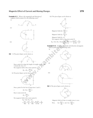 Example 4.11 What is the magnitude and direction of
magnetic field at point O in the following cases?
(i)
(ii)
(iii)
Sol. (i) The given figure can be drawn as
Since, point O is along the length of straight wires 1 and
3, hence B B
1 3 0
= = .
Net magnetic field at the centre point O,
B B
i
a
O = = ⊗
2
0
4
µ
(ii) The given figure can be drawn as
Since, point O is the foot of long wires 1 and 3,
∴ B B
i
a
1 3
0
4
= =
µ
π
u
Due to semi-circle (2),
B
i
a
2
0
4
=
µ
u
Net magnetic field at the centre point O,
B B B B
O = + +
1 2 3
= + +
µ
π
µ µ
π
0 0 0
4 4 4
i
a
i
a
i
a
= +






µ
π
0
4
2
1
i
a
u
(iii) The given figure can be drawn as
Magnetic field, B
i
a
1
0
4
=
µ
π
u
Magnetic field, B
i
a
2
0
4
=
µ
u
Magnetic field, B3 0
=
Net magnetic field at the centre point O,
B B B B
i
a
i
a
O = + + = + +
1 2 3
0 0
4 4
0
µ
π
µ
= +






µ
π
0
4
1
1
i
a
u
Example 4.12 Find the magnitude and direction of magnetic
field at point O in the following cases.
(i)
(ii)
(iii)
Sol. (i) The given figure can be drawn as
Magnetic field at O due to straight wires is zero.
Now, B
i
R
1
0
1
4
=
µ
u and B
i
R
2
0
2
4
=
µ
u
Magnetic Effect of Current and Moving Charges 279
a
i
O
1
2
3
a O
i
i
i
2
1
3
2a
i
i
i
O
a
2
1 3
a
i
∞
i
O
∞
a
O
i
i
i
∞
∞
2a
O
R2
R1
i
i
R2
R1
i
O
i
R
O
i
i
i
O
R2
R1
i
i
1
2
∞ i
i
∞
i
O
a
 