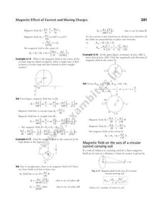 Magnetic field, B
i
a
i
a
1
0 0
2
3
4
3
8
= ⋅ =
µ µ
u
Magnetic field, B
i
b
2
0
4
90 45
= °+ °
µ
π
(cos cos )
= =
µ
π
0
3
4 2
i
b
B
u
Net magnetic field at the centre O,
B B B B
O = + +
1 2 3
( ) = +






3
8 2 2
0 0
µ µ
π
i
a
i
b
u
Example 4.14 What is the magnetic field at the centre of the
circular loop (as shown in figure), when a single wire is bent
to form a circular loop and also extends to form straight
section?
Sol. From figure, magnetic field due to AB,
B
I
R
I
R
1
0 0
4 2 4 4
1
1
2
= −





 ⊗ = −





 ⊗
µ
π
π π µ
π
sin sin
Magnetic field due to circular loop, B
I
R
2
0
2
=
µ
u
Magnetic field due to straight wire BC,
B
I
R
3
0
4 2 4
= +






µ
π
π π
sin sin u = +






µ
π
0
4
1
1
2
I
R
u
∴ Net magnetic field, B B B B
= + −
2 3 1
µ µ
π
µ
π
µ
π
0 0 0 0
2 4
1
1
2 4
1
1
2 2
1
1
2
I
R
I
R
I
R
I
R
+ +





 − −





 = +





u
Example 4.15 Find the magnetic field at the centre O of the
loop shown in the figure.
Sol. Due to straight parts, there is no magnetic field at O. There
are three fields at O due to three arcs.
As, field due to arc, B
i
r
=
µ
π
θ
0
4
B
i
R
1
0
4 4 2
=






µ
π
π
( )
u (due to arc of radius 4R)
B
i
R
2
0
4 2
=
µ
π
π
( )
( )u (due to arc of radius 2R)
B
i
R
3
0
4 2
=






µ
π
π
u (due to arc of radius R)
As, the current is anti-clockwise in all three arcs, therefore all
the fields are perpendicular to plane and outwards.
⇒ B B B B
net = + +
1 2 3
∴ B
i
R
i
R
net = + +





 =
µ µ
0 0
1
32
1
8
1
8
9
32
Example 4.16 In the given figure, resistance of wire ABC is
twice that of wire ADC. Find the magnitude and direction of
magnetic field at the centre O.
Sol. Given, R R R R R R
ABC ADC
= = = =
1 0 2 0
2 ,
i
R
R R
i
i
1
0
0 0
2 3
=
+
⋅ = ⇒ i i i
i
2 1
2
3
= − =
Magnetic field, B
i
R
i
R
1
0 1 0
2
1
2 12
= ⋅ = ⊗
µ µ
Magnetic field, B
i
R
i
R
2
0 2 0
2
1
2 6
= ⋅ =
µ µ
u
Net magnetic field at the centre O,
B B B
i
R
O = − =
2 1
0
12
µ
u
Magnetic field on the axis of a circular
current carrying coil
If a coil of radius a is carrying current i, then magnetic
field on its axis at a distance r from its centre is given by
B
Nia
a r
axis =
+
µ0
2
2 2 3 2
2 ( ) /
where, N = number of turns in coil.
Magnetic Effect of Current and Moving Charges 281
A C i
B
D
R
O
i
2R
4R
I
R
O
90°
B
A
I
O
C
R
A C
i
B
D
R
O
i
i1
2R0
i2
R0
r
a
i P
B
Fig. 4.11 Magnetic field on the axis of a circular
current carrying coil
 