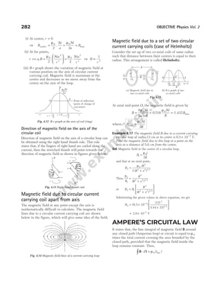 (i) At centre, r = 0
⇒ B
Ni
a
Ni
a
B
centre = = =
µ µ
0 0
2 2
. max
(ii) At far points,
r a
>> , B
Nia
r
Nia
r
≈





 =
µ µ
0
2
3
0
2
3
2 2
⇒ B
r
∝
1
3
(iii) B-r graph shows the variation of magnetic field at
various position on the axis of circular current
carrying coil. Magnetic field is maximum at the
centre and decreases as we move away from the
centre on the axis of the loop.
Direction of magnetic field on the axis of the
circular coil
Direction of magnetic field on the axis of a circular loop can
be obtained using the right hand thumb rule. This rule
states that, if the fingers of right hand are curled along the
current, then the stretched thumb will point towards the
direction of magnetic field as shown in figures given below.
Magnetic field due to circular current
carrying coil apart from axis
The magnetic field at any point except the axis is
mathematically difficult to calculate. The magnetic field
lines due to a circular current carrying coil are shown
below in the figure, which will give some idea of the field.
Magnetic field due to a set of two circular
current carrying coils (case of Helmholtz)
Consider the set up of two co-axial coils of same radius
such that distance between their centres is equal to their
radius. This arrangement is called Helmholtz.
At axial mid-point O, the magnetic field is given by
B
Ni
R
Ni
R
B
= = =
8
5 5
0 716
0 0
µ µ
. 1.432 max
where, B
Ni
R
max =
µ0
2
Example 4.17 The magnetic field B due to a current carrying
circular loop of radius 12 cm at its centre is 0.5 10 4
× −
T.
Find the magnetic field due to this loop at a point on the
axis at a distance of 5.0 cm from the centre.
Sol. Magnetic field at the centre of a circular loop,
B
i
R
1
0
2
=
µ
and that at an axial point,
B
iR
R x
2
0
2
2 2 3 2
2
=
+
µ
( ) /
Thus,
B
B
R
R x
2
1
3
2 2 3 2
=
+
( ) /
or B B
R
R x
2 1
3
2 2 3 2
=
+








( ) /
Substituting the given values in above equation, we get
B2 = ×
+








−
(0.5 10 )
(12)
(144 25)
4
3
3/2
= × −
3.9 10 T
5
AMPERE’S CIRCUITAL LAW
It states that, the line integral of magnetic field B around
any closed path (Amperian loop) or circuit is equal to µ0
times the total current crossing the area bounded by the
closed path, provided that the magnetic field inside the
loop remains constant. Thus,
B l
⋅ =
∫ d i
µ0 ( )
net
282 OBJECTIVE Physics Vol. 2
Fig. 4.14 Magnetic field lines of a current carrying loop
i
B
i
B
Fig. 4.13 Right hand thumb rule
A A¢
Point of inflection
(point of change of
curvature)
B
m0Ni
2a
–r r
a
= –
2 r
a
= 2
r
r = 0
Fig. 4.12 B-r graph at the axis of coil (ring)
R R
O
O1
+
–
+
– O2
A¢ A¢¢ A
O1 O2
O x
R
i i
(a) Magnetic field due to
two co-axial coils
(b) B-x graph of two
co-axial coils
R
Fig. 4.15
 