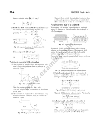 Hence, at inside point, B l
in⋅ = ′
∫ d i
µ0
⇒ B
ir
R
in = ⋅
µ
π
0
2
2
(iv) Inside the thick portion of hollow cylinder Current
enclosed by the Amperian loop of radius r is
given by i i
A
A
i
r R
R R
′ = ×
′
= ×
−
−
( )
( )
2
1
2
2
2
1
2
Hence, at point P, B l
⋅ = ′
∫ d i
µ0
⇒ B
i
r
r R
R R
in = ⋅
−
−
µ
π
0
2
1
2
2
2
1
2
2
( )
( )
Variation in magnetic field with radius
(i) The variation in magnetic field due to infinite long
solid cylindrical conductor along its radius is as
shown in figure
Note that inside the wire, B = 0 as r = 0.
Also, the magnetic field is continuous at the surface
of the wire.
(ii) The variation in magnetic field due to infinite long
hollow cylindrical conductor along its radius is as
shown in figure
Magnetic field outside the cylindrical conductor does
not depend upon nature (thick/thin or solid/hollow)
of the conductor as well as its radius of cross-section.
Magnetic field due to a solenoid
A cylindrical coil of many wounded turns of insulated
wire with diameter of the coil smaller than its length is
called a solenoid.
A magnetic field is produced around and within the
solenoid as shown in above figure. The magnetic field
within the tightly wound solenoid (ideal solenoid) is
uniform and parallel to the axis of solenoid.
Outside the ideal solenoid, magnetic field is zero as shown
in the figure below
(i) Finite length solenoid If N = total number of
turns, l = length of the solenoid and n = number of
turns per unit length = N l
/ .
Magnetic field inside the solenoid at point P is given by
B
ni
= +
µ
α β
0
2
[sin sin ]
(ii) Infinite length solenoid If the solenoid is of
infinite length and the point is well inside it,
i.e. α β = (π/ )
= 2
Then, B ni
in = µ0
If the solenoid is of infinite length and the point is
near one end, i.e. α = 0 and β π
= ( / ),
2 then
284 OBJECTIVE Physics Vol. 2
B µ
1
r
r = 0 r R
= r
O
B = 0
Bmax
B
r R
>
Fig. 4.22 B-r graph for hollow cylinder
r R
<
r R
=
r = 0 r R
>
B
r
µ B µ
1
r
Bmax
O
B
r
Fig. 4.21 B-r graph for solid cylinder
i
P Loop
P
R1
R2
R2
R1
r
r
Fig. 4.20 Amperian loop inside the thick portion of the
hollow cylinder
i Solenoid i
Fig. 4.23 Solenoid and its magnetic field
B = 0
B
Fig. 4.24 Magnetic field (outside) due to ideal solenoid
r
P
α β
Fig. 4.25 Magnetic field due to finite length solenoid
 