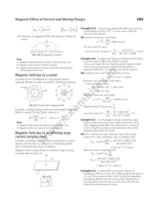 B ni
end =
1
2
0
( )
µ B B
end in
=






1
2
(iii) Variation in magnetic field with distance d from its
centre
Note
(i) Magnetic field produced by solenoid is directed along its axis.
(ii) Magnetic field inside the solenoid is uniform.
(iii) Magnetic field outside the volume of the ideal solenoid (tightly
wound) approaches to zero.
Magnetic field due to a toroid
A toroid can be considered as a ring shaped closed
solenoid. Hence, it is like an endless cylindrical solenoid.
Consider a toroid having n turns per unit length. Magnetic
field at a point P in the figure is given as
B
Ni
r
ni
= =
µ
π
µ
0
0
2
where, n
N
r
=
2π
Note
(i) Magnetic field outside the volume of toroid is always zero.
(ii) Magnetic field at the centre of toroid is always zero.
Magnetic field due to an infinitely large
current carrying sheet
Consider an infinite sheet of current with linear current
density J (A/m). Due to symmetry of field line pattern
above and below the sheet is uniform.
Magnetic field at point P due to infinitely large current
carrying sheet is given as
B
J
=
µ0
2
Example 4.19 A 0.8 m long solenoid has 800 turns and has
a field density of 2 52 10 3
. × −
T at its centre. Find the
current in the solenoid.
Sol. Number of turns per unit length,
n
N
l
= = =
800
0 8
1000
.
turns/m
We know that, B ni
= µ0
∴ Current in the solenoid, i
B
n
= =
×
× ×
=
−
−
µ π
0
3
7
2 52 10
4 10 1000
2 0
.
. A
Example 4.20 A copper wire having a resistance of 0.01 Ω/m
is used to wind a 400 turns solenoid of radius
1.0 cm and length 20 cm. Find the emf of a battery which
when connected across the solenoid would produce a
magnetic field of10 2
−
T near the centre of the solenoid.
Sol. Length of wire used = ×
2πr Number of turns
= × × ×
−
( . )
2 10 10 400
2
π m
Resistance per unit length = 0 01
. Ω/m
∴ Total resistance of wire,
R = × × × ×
−
2 10 10 400 0 01
2
π . .
= × −
8 10 2
π Ω
Number of turns per unit length,
n N l
= =
×
=
−
/
400
20 10
2000
2
turns/m
Magnetic field, B ni n
V
R
= =
µ µ
0 0
emf of the battery,V
BR
n
= =
× ×
× ×
=
− −
−
µ
π
π
0
2 2
7
10 8 10
4 10 2000
1V
Example 4.21 A coil wrapped around a toroid has inner
radius of 20.0 cm and an outer radius of 25.0 cm. If the
wire wrapping makes 800 turns and carries a current of
12.0 A. Find the maximum and minimum values of the
magnetic field within the toroid.
Sol. Let a and b be the inner and outer radii of the toroid,
respectively. Then, maximum value of magnetic field,
B nI
N
a
I
max
.
.
= = =
× × ×
× ×
−
−
µ
µ
π
π
π
0
0
7
2
2
4 10 800 12 0
2 20 0 10
= × =
−
9 6 10 9 6
3
. .
T mT
Minimum value of magnetic field,
B nI
NI
b
min = =
µ µ
π
0 0
2
Bmin =
× × ×
× ×
−
−
4 10 800 12 0
2 25 0 10
7
2
π
π
.
.
= × =
−
768 10 768
3
. .
T mT
Example 4.22 A solenoid 50 cm long has 4 layers of
windings of 350 turns each. The radius of the lowest layer is
1.4 cm. If the current carried is 6.0 A, find the magnitude
of magnetic field (i) near the centre of the solenoid on its
axis and off its axis, (ii) near its ends on its axis (iii) and
outside the solenoid near its centre.
Magnetic Effect of Current and Moving Charges 285
i
P
O
r
Core
Winding
r
Fig. 4.27 Toroid and its magnetic field
B
B/2
End of solenoid d End of solenoid
Fig. 4.26 B-d graph for solenoid
P
i
Fig. 4.28
 