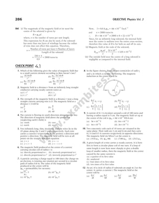 Sol. (i) The magnitude of the magnetic field at (or near) the
centre of the solenoid is given by
B nI
= µ0
where, n is the number of turns per unit length.
This expression for B can also be used, if the solenoid
has more than one layer of windings because the radius
of wire does not effect this equation. Therefore,
n =
×
Number of turns per layer Number of layers
Length of the solenoid
=
×
=
350 4
0 5
2800
.
turns/m
Now, I = = × − −
6 0 4 10
0
7 1
. ,
A TmA
µ π
and n = 2800 turns/m
∴ B = × × × = ×
− −
4 10 2800 6 21 10
7 2
π . T
Since, for an infinitely long solenoid, the internal field
near the centre is uniform over the entire cross-section,
therefore this value of B is for both on and off its axis.
(ii) Magnetic field at the ends of the solenoid,
Bend = =
×
= ×
−
−
µ0
2
2
2
21 10
2
105 10
nI .
. T
(iii) The outside field near the centre of a long solenoid is
negligible as compared to the internal field.
286 OBJECTIVE Physics Vol. 2
1. Which of the following gives the value of magnetic field due
to a small current element according to Biot-Savart’s law?
(a)
i l
r
∆ sin θ
2
(b)
µ
π
θ
0
4
i l
r
∆ sin
(c)
µ
π
θ
0
2
4
i l
r
∆ sin
(d)
µ
π
θ
0
3
4
i l
r
∆ sin
2. Magnetic field at a distance r from an infinitely long straight
conductor carrying steady current varies as
(a)1 2
/ r (b)1 / r
(c)1 3
/ r (d)1 / r
3. The strength of the magnetic field at a distance r near a long
straight current carrying wire is B. The magnetic field at a
distance r/ 2 will be
(a)
B
2
(b)
B
4
(c) 2B (d) 4B
4. The current is flowing in south direction along a power line.
The direction of magnetic field above the power line
(neglecting earth’s field) is
(a) south (b) east
(c) north (d) west
5. Two infinitely long, thin, insulated, straight wires lie in the
XY-plane along the X and Y-axes, respectively. Each wire
carries a current I respectively in the positive x-direction and
positive y-direction. The magnetic field will be zero at all
points on the straight line with equation
(a) y x
= (b) y x
= –
(c) y x
= – 1 (d) y x
= +
– 1
6. The magnetic field produced at the centre of a current
carrying circular coil of radius r is
(a) directly proportional to r (b) inversely proportional to r
(c) directly proportional to r2
(d) inversely proportional to r2
7. A particle carrying a charge equal to 100 times the charge on
an electron, is rotating one rotation per second in a circular
path of radius 0.8 m. The value of the magnetic field
produced at the centre will be
(µ0 = permeability for vacuum)
(a)
10 7
0
−
µ
T (b) 10 17
0
−
µ T
(c) 10 6
0
−
µ T (d) 10 7
0
−
µ T
8. In the figure shown, there are two semicircles of radii r1
and r2 in which a current i is flowing. The magnetic
induction at the centre O will be
(a)
µ0
1 2
4
i
r r
( )
+ (b)
µ0
1 2
4
i
r r
( )
−
(c)
µ0 1 2
1 2
4
i r r
r r
+





 (d)
µ0 2 1
1 2
4
i r r
r r
−






9. A current of 0.1 A circulates around a coil of 100 turns and
having a radius equal to 5 cm. The magnetic field set up at
the centre of the coil is (µ π −
0
7
4 10
= × Wb/A-m)
(a) 5 10 5
π × −
T (b) 8 10 5
π × −
T
(c) 4 10 5
π × −
T (d) 2 10 5
π × −
T
10. Two concentric coils each of 10 turns are situated in the
same plane. Their radii are 2 cm and 4 cm and they carry
0.2 A and 0.3 A currents respectively in opposite directions.
The magnetic field (in Wb/m2
) at the centre is
(a) (35/4) µ0 (b) ( / )
µ0 80 (c) (7/80) µ0 (d) (25/2) µ0
11. A given length of a wire carries a steady current. It is bent
first to form a circular plane coil of one turn. If a loop of
same length is now bent more sharply to give a double
loop of smaller radius, then the magnetic field at the centre
caused by the same current is
(a) a quarter of its first value
(b) unaltered
(c) four times of its first value
(d) two times of its first value
12. An arc of a circle of radius R subtends an angle π/ 2 at the
centre. It carries a current i. The magnetic field at the
centre will be
(a)
µ0
2
i
R
(b)
µ0
8
i
R
(c)
µ0
4
i
R
(d)
2
5
0
µ i
R
CHECK POINT 4.1
O
r1
r2
 