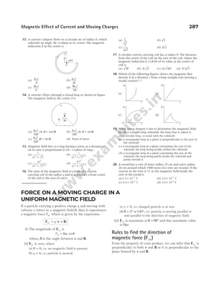 13. A current i ampere flows in a circular arc of radius R, which
subtends an angle 3 2
π/ radian at its centre. The magnetic
induction B at the centre is
(a)
µ0i
R
(b)
µ0
2
i
R
(c)
2 0
µ i
R
(d)
3
8
0
µ i
R
14. A current I flows through a closed loop as shown in figure.
The magnetic field at the centre O is
(a)
µ
π
π θ θ
0
2
I
R
( – tan )
+ (b)
µ
π
π θ θ
0
2
I
R
( – sin )
+
(c)
µ
π
θ θ
0
2
I
R
( sin )
+ (d) None of these
15. Magnetic field due to a ring having n turns at a distance x
on its axis is proportional to (if r = radius of ring)
(a)
r
x r
( )
2 2
+
(b)
r
x r
( ) /
2 2 3 2
+
(c)
nr
x r
2
2 2 3 2
( ) /
+
(d)
n r
x r
2 2
2 2 3 2
( ) /
+
16. The ratio of the magnetic field at centre of a current
carrying coil of the radius a and at a distance a from centre
of the coil to the axis of coil is
(a) 1
2
(b) 2
(c)
1
2 2
(d) 2 2
17. A circular current carrying coil has a radius R. The distance
from the centre of the coil on the axis of the coil, where the
magnetic induction is (1/8)th of its value at the centre of
coil is
(a) 3R (b) R/ 3 (c) ( / )
2 3 R (d) R/2 3
18. Which of the following figures shows the magnetic flux
density B at a distance r from a long straight rod carrying a
steady current i ?
19. While using Ampere’s law to determine the magnetic field
inside a straight long solenoid, the loop that is taken is
(a) a circular loop, co-axial with the solenoid
(b) a rectangular loop in a plane is perpendicular to the axis of
the solenoid
(c) a rectangular loop in a plane containing the axis of the
solenoid, the loop being totally within the solenoid
(d) a rectangular loop in a plane containing the axis of the
solenoid, the loop being partly inside the solenoid and
partly outside it
20. A toroid has a core of inner radius 25 cm and outer radius
26 cm around which 3500 turns of a wire are wound. If the
current in the wire is 11 A, the magnetic field inside the
core of the toroid is
(a)1.5 10 T
3
× −
(b) 3.0 10 T
2
× −
(c) 4.5 10 T
2
× −
(d) 5.0 10 2
× −
T
Magnetic Effect of Current and Moving Charges 287
O
R 2θ
I
R
π/2
O
i
(a) (b)
r
B
r
B
(c) (d)
r
B
r
B
FORCE ON A MOVING CHARGE IN A
UNIFORM MAGNETIC FIELD
If a particle carrying a positive charge q and moving with
velocity v enters in a magnetic field B, then it experiences
a magnetic force Fm which is given by the expression
F v B
m q
= ×
( )
(i) The magnitude of Fm is
F Bqv
m = sinθ
where, θ is the angle between v and B.
(ii) Fm is zero, when
(a) B = 0, i.e. no magnetic field is present.
(b) q = 0, i.e. particle is neutral.
(c) v = 0, i.e. charged particle is at rest.
(d) θ = °
0 or 180°, i.e. particle is moving parallel or
anti-parallel to the direction of magnetic field.
(iii) Fm is maximum at θ = 90° and this maximum value
is Bqv.
Rules to find the direction of
magnetic force (Fm)
From the property of cross product, we can infer that Fm is
perpendicular to both v and B or it is perpendicular to the
plane formed by v and B.
 