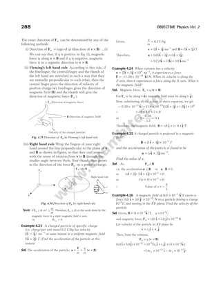 The exact direction of Fm can be determined by any of the
following methods
(i) Direction of Fm = (sign of q) (direction of v B
× ) ...(i)
We can say that, if q is positive in Eq. (i), magnetic
force is along v B
× and if q is negative, magnetic
force is in a opposite direction to v B
× .
(ii) Fleming’s left hand rule According to this rule, if
the forefinger, the central finger and the thumb of
the left hand are stretched in such a way that they
are mutually perpendicular to each other, then the
central finger gives the direction of velocity of
positive charge ( )
v , forefinger gives the direction of
magnetic field ( )
B and the thumb will give the
direction of magnetic force ( )
Fm .
(iii) Right hand rule Wrap the fingers of your right
hand around the line perpendicular to the plane of v
and B as shown in figure, so that they curl around
with the sense of rotation from v to B through the
smaller angle between them. Your thumb, then points
in the direction of the force Fm on a positive charge.
Note If F v
m ⊥ ⇒F ⊥
ds
dt
. Therefore, Fm d
⊥ s or the work done by the
magnetic force in a static magnetic field is zero.
i.e. WFm
= 0
Example 4.23 A charged particle of specific charge
(i.e. charge per unit mass) 0.2 C/kg has velocity
( $ $)
2 3
i j
− ms−1
at some instant in a uniform magnetic field
( $ $)
5 2
i j
+ T. Find the acceleration of the particle at this
instant.
Sol. The acceleration of the particle, a
F
v B
= = ×
m
q
m
( )
Given,
q
m
= 0.2 C kg
/
v i j
= − −
( $ $)
2 3 1
ms and B i j
= +
( $ $)
5 2 T
Therefore, a i j i j
= − × +
02 2 3 5 2
. ( $ $) ( $ $)
= +
02 4 15
. [ $ $]
k k = −
3 8 2
. $
k ms
Example 4.24 When a proton has a velocity
v i j
= + × −
( $ $)
2 3 106 1
ms , it experiences a force
F k
= ×
– –13
(1.28 10 $ ) N. When its velocity is along the
Z-axis, then it experiences a force along the X-axis. What is
the magnetic field?
Sol. Magnetic force, Fm q
= ×
( )
v B
For Fm to be along ( $)
−k , magnetic field must be along ( $).
−j
Now, substituting all the values in above equation, we get
− × = × +
(1.28 10–13 $ ) [( $ $)
k i j
(1.6 10 )
–19
2 3 × ×
(– $)]
B j 106
∴ 1.28 1.6
= × ×
2 B
or B = =
1.28
3.2
0.4
Therefore, the magnetic field, B j
= − = −
B $ ( $)
0.4 j T
Example 4.25 A charged particle is projected in a magnetic
field
B i j
= + ×
( $ $)
3 4 10–2
T
and the acceleration of the particle is found to be
a i j
= + −
( $ $)
x ms
2 2
.
Find the value of x.
Sol. As, F B
m ⊥
i.e. the acceleration a B
⊥ ⇒ a B
⋅ = 0
or ( $ $) ( $ $)
xi j i j
+ ⋅ + × =
−
2 3 4 10 0
2
or ( )
3 8 10 0
2
x + × =
−
∴ Value of x = −
8
3
Example 4.26 A magnetic field of ( . $ )
4 0 10 3
× −
k T exerts a
force ( . $ . $)
4 0 3 0 10 10
i j
+ × −
N on a particle having a charge
10 9
−
C and moving in the XY-plane. Find the velocity of the
particle.
Sol. Given, B k
= × −
( $ ) ,
4 10 3
T q = −
10 9
C
and magnetic force, F i j
m = + × −
( . $ . $)
4 0 3 0 10 10
N
Let velocity of the particle in XY-plane be
v i + v j
= vx y
$ $
Then, from the relation,
F v B
m q
= ×
( )
( . $ . $) [( $ $) ( $ )]
4 0 3 0 10 10 4 10
10 9 3
i j i j k
+ × = + × ×
− − −
v v
x y
= × − ×
− −
( $ $)
4 10 4 10
12 12
v v
y x
i j
288 OBJECTIVE Physics Vol. 2
v
(Direction of magnetic field)
(Velocity of the charged particle)
B
Fm (Direction of magnetic force)
Fig. 4.29 Direction of Fm by Fleming’s left hand rule
B
Fm
v
Right hand rule
F v B
m = ×
B
v
Fig. 4.30 Direction of Fm by right hand rule
 
