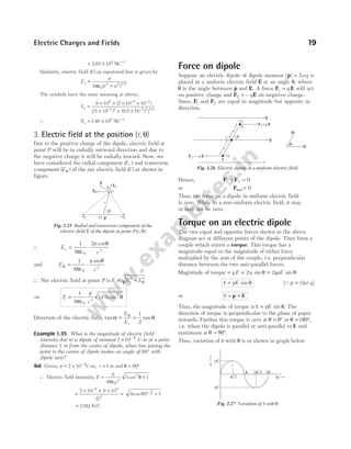 = × −
2 93 106 1
. NC
Similarly, electric field ( )
E on equatorial line is given by
E
p
r a
e =
+
4 0
2 2 3 2
πε ( ) /
The symbols have the same meaning as above,
Ee =
× × × ×
× + ×
− −
− −
9 10 2 10 10
5 10 0 5 10
9 6 2
2 2 2 2 3 2
( )
[( ) ( . ) ] /
∴ Ee = × −
146 106 1
. NC
3. Electric field at the position (r, θ)
Due to the positive charge of the dipole, electric field at
point P will be in radially outward direction and due to
the negative charge it will be radially inward. Now, we
have considered the radial component ( )
Er and transverse
component ( )
Eθ of the net electric field ( )
E as shown in
figure.
∴ E
p
r
r = ⋅
1
4
2
0
3
πε
θ
cos
and E
p
r
θ
πε
θ
= ⋅
1
4 0
3
sin
∴ Net electric field at point P is E E E
r
= +
2 2
θ
⇒ E
p
r
= +
1
4
1 3
0
3
2
πε
θ
cos
Direction of the electric field, tan α θ
= =
E
Er
1
2
tan θ
Example 1.35 What is the magnitude of electric field
intensity due to a dipole of moment 2 10 8
× −
C-m at a point
distance 1 m from the centre of dipole, when line joining the
point to the centre of dipole makes an angle of 60° with
dipole axis?
Sol. Given, p = × −
2 10 8
C-m, r = 1 m and θ = 60°
∴ Electric field intensity, E
p
r
=
4 0
3
πε
3 1
2
cos θ +
=
× × ×
×
−
2 10 9 10
1
8 9
3
( )
3 60 1
2
(cos )
° +
= 2381
. N/C
Force on dipole
Suppose an electric dipole of dipole moment | |
p = 2aq is
placed in a uniform electric field E at an angle θ, where
θ is the angle between p and E. A force F E
1 = q will act
on positive charge and F E
2 = – q on negative charge.
Since, F1 and F2 are equal in magnitude but opposite in
direction.
Hence, F F
1 2 0
+ =
or Fnet = 0
Thus, net force on a dipole in uniform electric field
is zero. While in a non-uniform electric field, it may
or may not be zero.
Torque on an electric dipole
The two equal and opposite forces shown in the above
diagram act at different points of the dipole. They form a
couple which exerts a torque. This torque has a
magnitude equal to the magnitude of either force
multiplied by the arm of the couple, i.e. perpendicular
distance between the two anti-parallel forces.
Magnitude of torque = ×
q E a
2 sin θ = 2qaE sin θ
τ θ
= pE sin [Qp a q
= ( )
2 ]
or τ = ×
p E
Thus, the magnitude of torque is τ θ
= pE sin . The
direction of torque is perpendicular to the plane of paper
inwards. Further this torque is zero at θ = 0° or θ = 180°,
i.e. when the dipole is parallel or anti-parallel to E and
maximum at θ = 90°.
Thus, variation of τ with θ is as shown in graph below
Electric Charges and Fields 19
–q +q
O p
q
r
P
E
Eq
Er
a
Fig. 1.25 Radial and transverse component of the
electric field E of the dipole at point P r
( , )
θ
a
a
+q
F E
1=q
F E
2 =–q
B
C
E
E
A
q
E
p
q
–q
Fig. 1.26 Electric dipole in a uniform electric field
pE
π/2
pE
π 3 /2
π 2π
τ
θ
Fig. 1.27 Variation of τ with θ
 