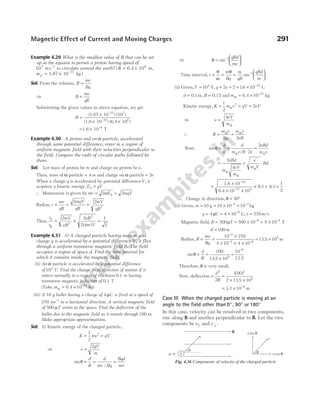 Example 4.29 What is the smallest value of B that can be set
up at the equator to permit a proton having speed of
107 1
ms−
to circulate around the earth? (R m
= ×
6.4 106
,
m kg
p = ×
1.67 10–27
)
Sol. From the relation, R
mv
Bq
=
⇒ B
mv
qR
=
Substituting the given values in above equation, we get
B =
×
× ×
(1.67 10 ) (10 )
(1.6 10 ) (6.4 10 )
–27 7
–19 6
= ×
1.6 10 T
–8
Example 4.30 A proton and an α-particle, accelerated
through same potential difference, enter in a region of
uniform magnetic field with their velocities perpendicular to
the field. Compare the radii of circular paths followed by
them.
Sol. Let mass of proton be m and charge on proton be e.
Then, mass of α-particle = 4 m and charge on α-particle = 2e
When a charge q is accelerated by potential differenceV, it
acquires a kinetic energy, E qV
k =
∴ Momentum is given by mv mE mqV
k
= =
2 2
Radius, r
mv
qB
= = =
2 2
2
mqV
qB
mV
qB
Thus,
r
r
mV
eB
eB
m V
p
α
= × =
2 2
2 4
1
2
2
2
( )
Example 4.31 (i) A charged particle having mass m and
charge q is accelerated by a potential difference V, it flies
through a uniform transverse magnetic field B. The field
occupies a region of space d. Find the time interval for
which it remains inside the magnetic field.
(ii) An α-particle is accelerated by a potential difference
of104
V. Find the change in its direction of motion if it
enters normally in a region of thickness 0.1 m having
transverse magnetic induction of 0.1 T.
( , )
Take m kg
α = × −
6.4 10 27
(iii) A 10 g bullet having a charge of 4 µC is fired at a speed of
270 ms−1
in a horizontal direction. A vertical magnetic field
of 500 µT exists in the space. Find the deflection of the
bullet due to the magnetic field as it travels through 100 m.
Make appropriate approximations.
Sol. (i) Kinetic energy of the charged particle,
K mv qV
= =
1
2
2
⇒ v
qV
m
=
2
sin
/
θ = = =
d
R
d
mv Bq
Bqd
mv
⇒ θ =






−
sin 1 qBd
mv
Time interval, t
m
Bq
= =
θ
ω
θ
=






−
m
qB
qBd
m
sin 1
(ii) Given,V = 104
V, q e
= = × × −
2 2 16 10 19
. C
d = 0.1m, B = 0.1T and mα = × −
6.4 kg
10 27
Kinetic energy, K m v qV eV
= = =
1
2
2
2
α
⇒ v
eV
m
=
4
α
∴ R
m v
Bq
m v
eB
= =
α α
2
Now, sin
/
θ
α α
= =
⋅
=
d
R
d
m v B e
eBd
m v
2
2
= = ⋅
2
4
eBd
m
eV
m
e
m V
Bd
α
α
α
=
×
× ×
× ×
−
−
1.6
6.4
0.1 0.1
10
10 10
19
27 4
=
1
2
∴ Change in direction, θ = °
30
(iii) Given, m = = × =
− −
10 10 10 10
3 2
g kg
q = = × −
4 4 10 6
µC C, v = 270m/s
Magnetic field, B = = × = ×
− −
500 500 10 5 10
6 4
µT T
d = 100 m
Radius, R
mv
Bq
= =
×
× × ×
= ×
−
− −
10
5
2
4 6
8
270
10 4 10
13 5 10
. m
sin
.
θ = =
×
=
−
d
R
100
13 5 10
10
8
6
13.5
Therefore, θ is very small.
Now, deflection =
d
R
2
2
=
× ×
( )
.
100
2 13 5 10
2
8
= × −
3.7 m
10 6
Case III When the charged particle is moving at an
angle to the field other than 0 90
° °
, or 180°
In this case, velocity can be resolved in two components,
one along B and another perpendicular to B. Let the two
components be v|| and v ⊥ .
Magnetic Effect of Current and Moving Charges 291
B
q, m
q
v
+
v sin θ
v cos θ
θ
v
Fig. 4.36 Components of velocity of the charged particle
 