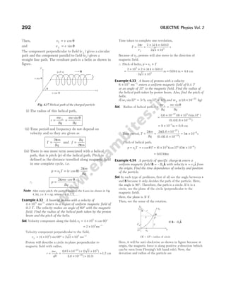 Then, v v
|| cos
= θ
and v v
⊥ = sin θ
The component perpendicular to field ( )
v ⊥ gives a circular
path and the component parallel to field ( )
||
v gives a
straight line path. The resultant path is a helix as shown in
figure.
(i) The radius of this helical path,
r
mv
Bq
mv
Bq
= =
⊥ sin θ
(ii) Time period and frequency do not depend on
velocity and so they are given as
T
m
Bq
=
2π
and f
Bq
m
=
2π
(iii) There is one more term associated with a helical
path, that is pitch ( )
p of the helical path. Pitch is
defined as the distance travelled along magnetic field
in one complete cycle, i.e.
p v T
= || = ( cos )
v
m
Bq
θ
π
2
∴ p
mv
Bq
=
2π θ
cos
Note After every pitch, the particle touches the X-axis (as shown in Fig.
4.36), i.e. X np
= , where n = 0 1 2
, , , … .
Example 4.32 A beam of protons with a velocity of
4 105
× ms−1
enters in a region of uniform magnetic field of
0.3 T. The velocity makes an angle of 60° with the magnetic
field. Find the radius of the helical path taken by the proton
beam and the pitch of the helix.
Sol. Velocity component along the field, v|| cos
= × × °
4 10 60
5
= ×
2 105
ms−1
Velocity component perpendicular to the field,
v⊥ = × ° = ×
( ) sin
4 10 60 2 3 10
5 5
ms−1
Proton will describe a circle in plane perpendicular to
magnetic field with radius,
r
mv
qB
= =
× × ×
× ×
⊥
−
−
( . ) ( )
( . ) ( . )
167 10 2 3 10
16 10 0 3
27 5
19
= 1 2
. cm
Time taken to complete one revolution,
T
r
v
= =
× ×
×
⊥
2 2 314 0 012
2 3 105
π . .
s
Because of v||, protons will also move in the direction of
magnetic field.
∴ Pitch of helix, p v T
= ×
||
=
× × × ×
×
2 10 2 314 0 012
2 3 10
5
5
. .
m = 0 044
. m = 4 4
. cm
Example 4.33 A beam of protons with a velocity
6 105
× ms−1
enters a uniform magnetic field of 0.4 T
at an angle of 37° to the magnetic field. Find the radius of
the helical path taken by proton beam. Also, find the pitch of
helix.
(Use, sin / , cos / .
37 3 5 37 4 5 16 10 27
° = ° = ≅ × −
and m kg
p )
Sol. Radius of helical path, r
mv
Bq
mv
Bq
= =
⊥ sinθ
=
× × °
×
−
−
(
(0.4) 1.6
16 10 6 10 37
10
27 5
19
. ) ( ) (sin )
( )
= × =
−
9 10 3
m 0.9 cm
Time period, T
m
Bq
= =
×
×
−
−
2 2 1.6
0.4 1.6
π π( )
( )( )
10
10
27
19
= × −
5 10 8
π s
Pitch of helical path,
p v T v T
= =
|| cosθ = × ° × −
( )(cos )( )
6 10 37 5 10
5 8
π
= 0 024
. πm
Example 4.34 A particle of specific charge α enters a
uniform magnetic field B k
= – $
B0 with velocity v i
= v0
$ from
the origin. Find the time dependence of velocity and position
of the particle.
Sol. In such type of problems, first of all see the angle between v
and B because it only decides the path of the particle. Here,
the angle is 90°. Therefore, the path is a circle. If it is a
circle, see the plane of the circle (perpendicular to the
magnetic field).
Here, the plane is X-Y.
Then, see the sense of the rotation.
Here, it will be anti-clockwise as shown in figure because at
origin, the magnetic force is along positive y-direction (which
can be seen from Fleming’s left hand rule). Now, the
deviation and radius of the particle are
292 OBJECTIVE Physics Vol. 2
r
x
v cos θ
v sin θ
y
p B
θ
Fig. 4.37 Helical path of the charged particle
O
Fm
θ
P
y
x
r
C
θ
y
v0
v0
x
⊗ = –
B k
B0
^
OC CP
= = radius of circle
 