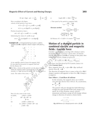 θ ω α
= =
t B t
0 and r
v
B
= 0
0α
Qα =






q
m
Now, according to the figure,
velocity of the particle at any time t,
v i j
( ) $ $
t v v
x y
= + = +
v v
0 0
cos $ sin $
θ θ
i j
or v i j
( ) cos ( ) $ sin ( ) $
t v B t v B t
= +
0 0 0 0
α α
Position of particle at time t,
r i j
( ) $ $
t x y
= + = + −
r r r
sin $ ( cos )$
θ θ
i j
Substituting the values of r and θ, we get
r i j
( ) [sin ( )$ { cos ( )}$
t
v
B
B t B t
= + −
0
0
0 0
1
α
α α ]
Example 4.35 A charged particle ( , )
q m enters a uniform
magnetic field B at angle α as shown in figure with speed v0.
Find
(i) the angle β at which it leaves the magnetic field,
(ii) time spent by the particle in magnetic field and
(iii) the distance AC.
Sol. (i) Here, velocity of the particle is in the plane of paper
while the magnetic field is perpendicular to the paper
inwards, i.e. angle between v and B is 90°. So, the path is a
circle. The radius of the circle, r
mv
Bq
= 0
Now, O is the centre of the circle.
In ∆AOC, ∠ = ∠
OCD OAD
or 90 90
° − = ° −
β α
∴ β α
=
(ii) ∠ = ∠ =
COD DOA α
(as ∠ = ∠ = ° −
OCD OAD 90 α)
∴ ∠ =
AOC 2α
or length ABC r
mv
Bq
= =
( ) .
2
2 0
α α
∴Time spent by the particle in magnetic field,
t
ABC
v
m
Bq
ABC = =
0
2 α
Alternate method
t
T
ABC =






2
2
π
α
( ) =





 ⋅
α
π
T
=












α
π
π
2 m
Bq
=
2αm
Bq
(iii) Distance AC AD
= 2 ( ) = 2 ( sin )
r α =
2 0
mv
Bq
sinα
Motion of a charged particle in
combined electric and magnetic
fields : Lorentz force
Consider a point charge q moving with velocity v and is
located at position vector r at a given time t. If electric
field E and magnetic field B are existing at that point, then
force on the electric charge q is given by
F E v B F F
= + × = +
q [ ] electric magnetic
This force was first given by H A Lorentz, hence it is
called Lorentz force.
Here, magnetic force, F v B
m q Bqv
= × =
( ) sin θ and
electric force, F E
e q
= .
The direction of magnetic force is same as that of v B
× , if
charge is positive and opposite to that of v B
× , if charge q
is negative.
Case I When v E
, and B are all collinear
In this situation, the magnetic force on it will be
zero and only electric force will act. So, acceleration,
a
F E
= =
e
m
q
m
.
The particle will pass through the field following a
straight line path (parallel field) with change in its
speed. So, in this situation, speed, velocity,
momentum and kinetic energy all will change without
change in direction of motion as shown below.
Magnetic Effect of Current and Moving Charges 293
β
α
C
B
A
v0
( )
q, m
B
×
×
×
×
×
×
×
×
×
×
×
×
×
×
×
×
×
×
×
×
×
×
×
×
B
D
O
r
90°
90°
r
a
a
v0
C
v0
b
A
a
E
v
B
q
Fig. 4.38 Motion of a charged particle with v E
|| ||B
 