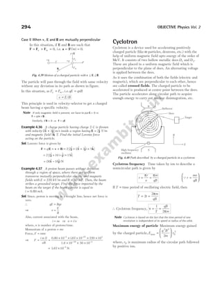 Case II When v E
, and B are mutually perpendicular
In this situation, if E and B are such that
F F F
= + =
e m 0, i.e. a F
= =
( )
/m 0.
The particle will pass through the field with same velocity
without any deviation in its path as shown in figure.
In this situation, as F F
e m
= , i e
. .qE qvB
=
v E B
= /
This principle is used in velocity-selector to get a charged
beam having a specific velocity.
Note If only magnetic field is present, we have to put E = 0 ⇒
F v B
= ×
q( ) .
Similarly, if B = 0 ⇒ F E
= q
Example 4.36 A charge particle having charge 2 C is thrown
with velocity ( $ $)
2 3
i j
+ m/s inside a region having E j
= 2$ V/m
and magnetic field 5$
k T. Find the initial Lorentz force
acting on the particle.
Sol. Lorentz force is given by
F E v B
= + ×
q( ) = + + ×
2 2 2 3 5
[ $ ( $ $) $]
j i j k
= + − +
2 2 10 15
[ $ ( $) $]
j j i
= −
( $ $)
30 16
i j N
Example 4.37 A proton beam passes without deviation
through a region of space, where there are uniform
transverse mutually perpendicular electric and magnetic
fields with E = 220 kV/m and B = 50 mT. Then, the beam
strikes a grounded target. Find the force imparted by the
beam on the target if the beam current is equal to
i mA
= 0.80 .
Sol. Since, proton is moving in a straight line, hence net force is
zero.
∴ qE Bqv
=
⇒ v
E
B
=
Also, current associated with the beam,
i ne
= ⇒ n i e
= /
where, n is number of protons/time.
Momentum of a proton = mv
Force, F nmv
=
⇒ F
i m E
eB
= =
× × × × ×
× × ×
− −
− −
0.80
1.6
10 167 10 220 10
10 50 10
3 27 3
19 3
.
= × −
3.67 10 N
5
Cyclotron
Cyclotron is a device used for accelerating positively
charged particle (like α-particles, deutrons, etc.) with the
help of uniform magnetic field upto energy of the order of
MeV. It consists of two hollow metallic dees D1 and D2.
These are placed in a uniform magnetic field which is
perpendicular to the plane of dees. An alternating voltage
is applied between the dees.
As it uses the combination of both the fields (electric and
magnetic), which are perpendicular to each other, hence
are called crossed fields. The charged particle to be
accelerated is produced at centre point between the dees.
The particle accelerates along circular path to acquire
enough energy to carry out nuclear disintegration, etc.
Cyclotron frequency Time taken by ion to describe a
semicircular path is given by
t
r
v
m
qB
= =
π π
Qr
mv
qB
=






IfT = time period of oscillating electric field, then
T t
m
qB
= =
2
2π
∴ Cyclotron frequency, ν
π
= =
1
2
T
qB
m
Note Cyclotron is based on the fact that the time period of one
revolution is independent of its speed or radius of the orbit.
Maximum energy of particle Maximum energy gained
by the charged particle, E
q B
m
r
max =






2 2
0
2
2
where, r0 is maximum radius of the circular path followed
by positive ion.
294 OBJECTIVE Physics Vol. 2
High frequency
oscillator
Target
Deflector
N
S
S
D1
D2 B
E
Dees
Fig. 4.40 Path described by a charged particle in a cyclotron
v
+q +q
B Fm
x
Fe
E
y
z
Fig. 4.39 Motion of a charged particle with v E
⊥ ⊥B
 